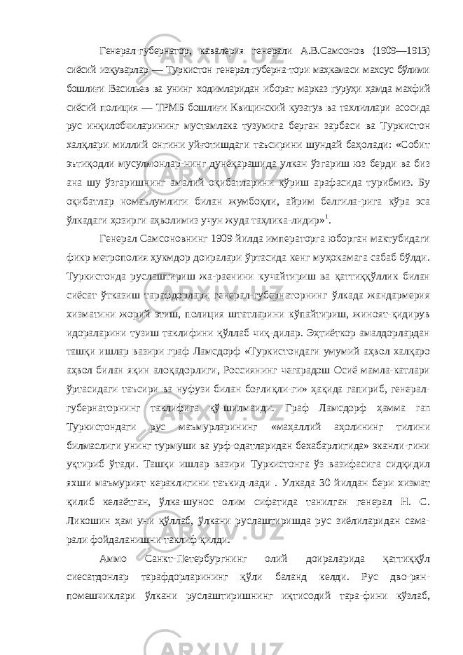 Генерал-губернатор, кавалерия генерали А.В.Самсонов (1909—1913) сиёсий изқуварлар — Туркистон генерал-губерна-тори маҳкамаси махсус бўлими бошлиғи Васильев ва унинг ходимларидан иборат марказ гуруҳи ҳамда махфий сиёсий по лиция — ТРМБ бошлиғи Квицинский кузатув ва тахлиллари асосида рус инқилобчиларининг мустамлака тузумига берган зарбаси ва Туркистон халқлари миллий онгини уйғотишдаги таъсирини шундай баҳолади: «Собит эътиқодли мусулмонлар-нинг дунёқарашида улкан ўзгариш юз берди ва биз ана шу ўзгаришнинг амалий оқибатларини кўриш арафасида турибмиз. Бу оқибатлар номаълумлиги билан жумбоқли, айрим белгила- рига кўра эса ўлкадаги ҳозирги аҳволимиз учун жуда таҳлика- лидир» 1 . Генерал Самсоновнинг 1909 йилда императорга юборган мактубидаги фикр метрополия ҳукмдор доиралари ўртасида кенг муҳокамага сабаб бўлди. Туркистонда руслаштириш жа-раенини кучайтириш ва қаттиққўллик билан сиёсат ўтказиш тарафдорлари генерал-губернаторнинг ўлкада жандармерия хизматини жорий этиш, полиция штатларини кўпайтириш, жиноят-қидирув идораларини тузиш таклифини қўллаб чиқ-дилар. Эҳтиёткор амалдорлардан ташқи ишлар вазири граф Ламсдорф «Туркистондаги умумий аҳвол халқаро аҳвол би лан яқин алоқадорлиги, Россиянинг чегарадош Осиё мамла-катлари ўртасидаги таъсири ва нуфузи билан боғлиқли-ги» ҳақида гапириб, генерал- губернаторнинг таклифига қў-шилмаиди. Граф Ламсдорф ҳамма ran Туркистондаги рус маъмурларининг «маҳаллий аҳолининг тилини билмаслиги унинг турмуши ва урф-одатларидан бехабарлигида» эканли-гини уқтириб ўтади. Ташқи ишлар вазири Туркистонга ўз вазифасига сидқидил яхши маъмурият кераклигини таъкид-лади . Улкада 30 йилдан бери хизмат қилиб келаётган, ўлка-шунос олим сифатида танилган генерал Н. С. Ликошин ҳам уни қўллаб, ўлкани руслаштиришда рус зиёлиларидан сама- рали фойдаланишни таклиф қилди. Аммо Санкт-Петербургнинг олий доираларида қаттиққўл сиесатдонлар тарафдорларининг қўли баланд келди. Рус дво-рян- помешчиклари ўлкани руслаштиришнинг иқтисодий тара-фини кўзлаб, 