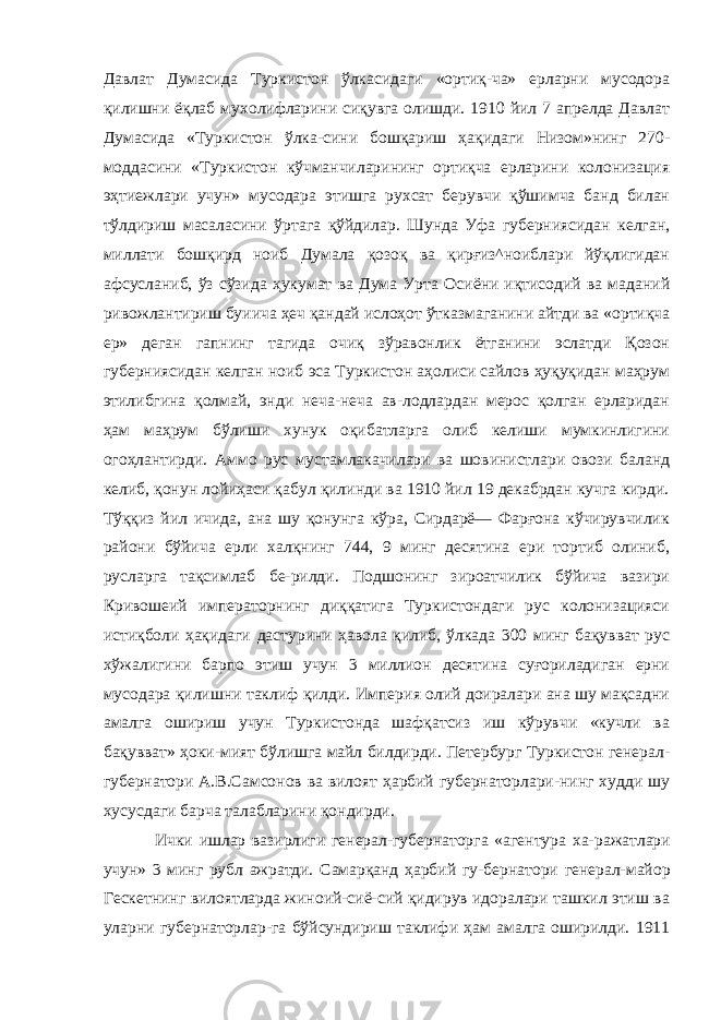 Давлат Думасида Туркистон ўлкасидаги «ортиқ-ча» ерларни мусодора қилишни ёқлаб мухолифларини сиқувга олишди. 1910 йил 7 апрелда Давлат Думасида «Туркистон ўлка-сини бошқариш ҳақидаги Низом»нинг 270- моддасини «Тур кистон кўчманчиларининг ортиқча ерларини колонизация эҳтиежлари учун» мусодара этишга рухсат берувчи қўшимча банд билан тўлдириш масаласини ўртага қўйдилар. Шунда Уфа губерниясидан келган, миллати бошқирд ноиб Думала қозоқ ва қирғиз^ноиблари йўқлигидан афсусланиб, ўз сўзида ҳукумат ва Дума Урта Осиёни иқтисодий ва маданий ривожлантириш буиича ҳеч қандай ислоҳот ўтказмаганини айтди ва «ортиқча ер» деган гапнинг тагида очиқ зўравонлик ётганини эслатди Қозон губерниясидан келган ноиб эса Туркистон аҳолиси сайлов ҳуқуқидан маҳрум этилибгина қолмай, энди неча-неча ав-лодлардан мерос қолган ерларидан ҳам маҳрум бўлиши хунук оқибатларга олиб келиши мумкинлигини огоҳлантирди. Аммо рус мустамлакачилари ва шовинистлари овози баланд келиб, қонун лойиҳаси қабул қилинди ва 1910 йил 19 декабрдан кучга кирди. Тўққиз йил ичида, ана шу қонунга кўра, Сирдарё— Фарғона кўчирувчилик райони бўйича ерли халқнинг 744, 9 минг десятина ери тортиб олиниб, русларга тақсимлаб бе-рилди. Подшонинг зироатчилик бўйича вазири Кривошеий императорнинг диққатига Туркистондаги рус колонизацияси истиқболи ҳақидаги дастурини ҳавола қилиб, ўлкада 300 минг бақувват рус хўжалигини барпо этиш учун 3 миллион десятина суғориладиган ерни мусодара қилишни таклиф қилди. Импе рия олий доиралари ана шу мақсадни амалга ошириш учун Туркистонда шафқатсиз иш кўрувчи «кучли ва бақувват» ҳоки-мият бўлишга майл билдирди. Петербург Туркистон генерал- губернатори А.В.Самсонов ва вилоят ҳарбий губернаторлари-нинг худди шу хусусдаги барча талабларини қондирди. Ички ишлар вазирлиги генерал-губернаторга «агентура ха- ражатлари учун» 3 минг рубл ажратди. Самарқанд ҳарбий гу- бернатори генерал-майор Гескетнинг вилоятларда жиноий-сиё-сий қидирув идоралари ташкил этиш ва уларни губернаторлар-га бўйсундириш таклифи ҳам амалга оширилди. 1911 