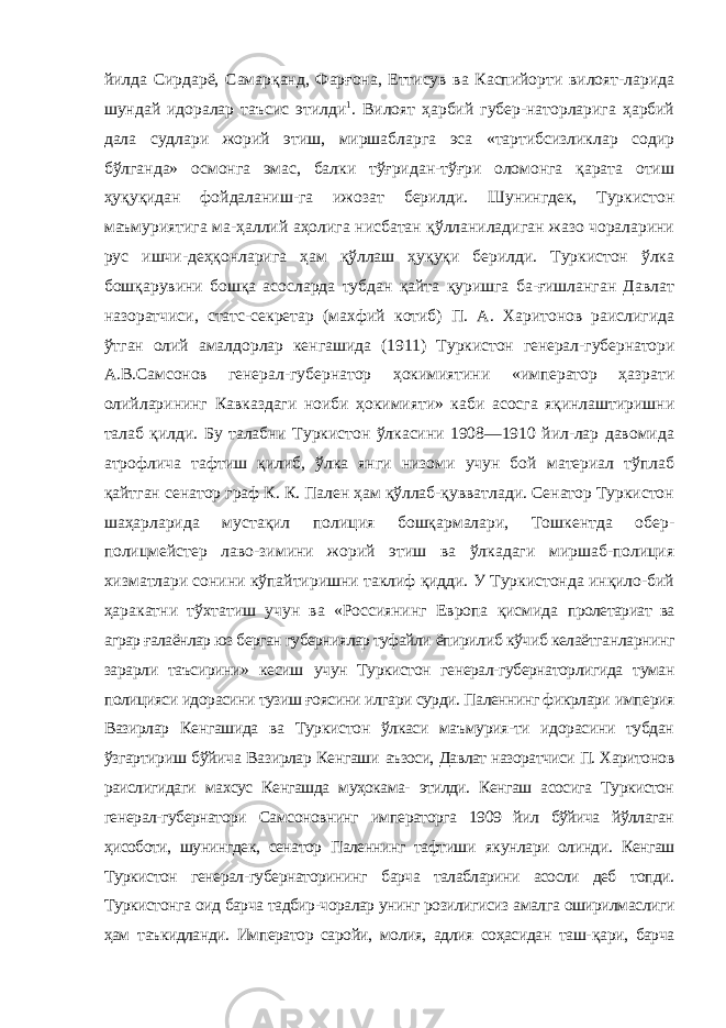 йилда Сирдарё, Самарқанд, Фарғона, Еттисув ва Каспийорти вилоят-ларида шундай идоралар таъсис этилди 1 . Вилоят ҳарбий губер-наторларига ҳарбий дала судлари жорий этиш, миршабларга эса «тартибсизликлар содир бўлганда» осмонга эмас, балки тўғридан-тўғри оломонга қарата отиш ҳуқуқидан фойдаланиш-га ижозат берилди. Шунингдек, Туркистон маъмуриятига ма-ҳаллий аҳолига нисбатан қўлланиладиган жазо чораларини рус ишчи-деҳқонларига ҳам қўллаш ҳуқуқи берилди. Туркистон ўлка бошқарувини бошқа асосларда тубдан қайта қуришга ба-ғишланган Давлат назоратчиси, статс-секретар (махфий котиб) П. А. Харитонов раислигида ўтган олий амалдорлар кенгашида (1911) Туркистон генерал-губернатори А.В.Самсонов генерал- губернатор ҳокимиятини «император ҳазрати олийларининг Кавказдаги ноиби ҳокимияти» каби асосга яқинлаштиришни талаб қилди. Бу талабни Туркистон ўлкасини 1908—1910 йил-лар давомида атрофлича тафтиш қилиб, ўлка янги низоми учун бой материал тўплаб қайтган сенатор граф К. К. Пален ҳам қўллаб-қувватлади. Сенатор Туркистон шаҳарларида мустақил полиция бошқармалари, Тошкентда обер- полицмейстер лаво-зимини жорий этиш ва ўлкадаги миршаб-полиция хизматлари сонини кўпайтиришни таклиф қидди. У Туркистонда инқило-бий ҳаракатни тўхтатиш учун ва «Россиянинг Европа қисмида пролетариат ва аграр ғалаёнлар юз берган губерниялар туфайли ёпирилиб кўчиб келаётганларнинг зарарли таъсирини» кесиш учун Туркистон генерал-губернаторлигида туман полицияси идорасини тузиш ғоясини илгари сурди. Паленнинг фикрлари империя Вазирлар Кенгашида ва Туркистон ўлкаси маъмурия-ти идорасини тубдан ўзгартириш бўйича Вазирлар Кенгаши аъзоси, Давлат назоратчиси П. Харитонов раислигидаги махсус Кенгашда муҳокама- этилди. Кенгаш асосига Туркистон гене рал-губернатори Самсоновнинг императорга 1909 йил бўйича йўллаган ҳисоботи, шунингдек, сенатор Паленнинг тафтиши якунлари олинди. Кенгаш Туркистон генерал-губернаторининг барча талабларини асосли деб топди. Туркистонга оид барча тадбир-чоралар унинг розилигисиз амалга оширилмаслиги ҳам таъкидланди. Император саройи, молия, адлия соҳасидан таш- қари, барча 