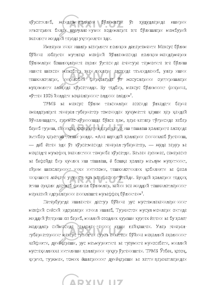 кўрсатилиб, жандарм-полиция бўлимлари ўз ҳудудларида яширин иғвогарлик билан шуғулла-нувчи ходимларга эга бўлишлари мажбурий эканлиги жиддий тарзда уқтирилган эди. Империя ички ишлар вазирлиги полиция департаменти Махсус бўлим бўйича юборган мутлақо махфий йўлланмасида полиция-жандармерия бўлимлари бошлиқларига аҳоли ўртаси-да агентура тармоғига эга бўлиш ишига шахсан жавобгар экан-ликлари алоҳида таъкидланиб, улар ишчи ташкилотлари, инқи лобий фирқаларда ўз жосусларини орттиришлари муҳимлиги алоҳида кўрсатилди. Бу тадбир, махсус бўлимнинг фикрича, «ўтган 1905 йилдаги воқеаларнинг олдини олади» 2 . ТРМБ ва махсус бўлим тавсиялари асосида ўлкадаги барча амалдорларга генерал-губернатор томонидан ҳукуматга қарши ҳар қандай йўналишдаги, арзимас кўринишда бўлса ҳам, ҳара-катлар тўғрисида хабар бериб туриш, айниқса, кооператив ҳара-кат, ё иш ташлаш ҳолларига алоҳида эътибор қаратиш топши-рилди. «Ана шундай ҳолларни синчиклаб ўрганиш, — деб ёзган эди ўз кўрсатмасида генерал-губернатор, — жуда зарур ва мақсадга мувофиқ эканлигини тажриба кўрсатди. Баъзан арзи мас, самарасиз ва бефойда бир кунлик иш ташлаш, ё бошқа ҳоллар маълум муҳитнинг, айрим шахсларнинг ички интизоми, ташкилотчилик қобилияти ва фаол чиқишига лаёқати учун си-нов вазифасини ўтайди. Бундай ҳолларни тадқиқ этиш орқали дастлаб филиал бўлимлар, кейин эса жиддий ташкилотларнинг марказий идораларини аниклашга муваффақ бўлинган» 3 . Петербургда ишланган дастур бўйича рус мустамлакачилари- нинг махфий сиёсий идоралари изчил ишлаб, Туркистон мусул-монлари онгида жиддий ўзгариш юз бериб, миллий-озодлик кураши куртак ёзгани ва бу ҳолат жадидлар сиймосида гавдалан- ганини яхши пайқашган. Улар генерал- губернаторнинг махсус тузилган суров анкетаси бўйича маҳаллий аҳолининг кайфияти, дунёқараши, рус маъмуриятига ва тузумига муносабати, миллий мустақилликка интилиши ҳолларини чуқур ўрганишган. ТРМБ Ўзбек, қозоқ, қирғиз, туркман, тожик ёшларининг дунёқараши ва хатти-ҳаракатларидан 