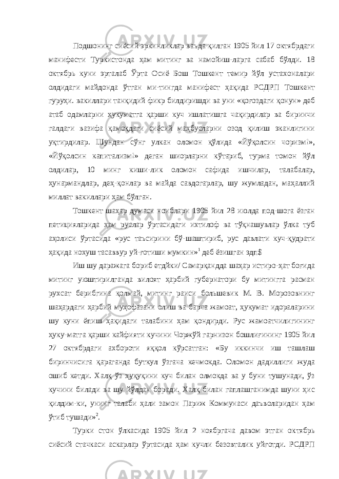 Подшонинг сиёсий эркинликлар ваъда қилган 1905 йил 17 октябрдаги манифести Туркистонда ҳам митинг ва намойиш-ларга сабаб бўлди. 18 октябрь куни эрталаб Ўрта Осиё Бош Тошкент темир йўл устахоналари олдидаги майдонда ўтган ми-тингда манифест ҳақида РСДРП Тошкент гуруҳи. вакиллари танқидий фикр билдиришди ва уни «қоғоздаги қонун» деб атаб одамларни ҳукуматга қарши куч ишлатишга чақирдилар ва би ринчи галдаги вазифа қамоқдаги сиёсий маҳбусларни озод қилиш эканлигини уқтирдилар. Шундан сўнг улкан оломон қўлида «Йўқолсин чоризм!», «Йўқолсин капитализм!» деган шиорларни кўтариб, турма томон йўл олдилар, 10 минг киши-лик оломон сафида ишчилар, талабалар, ҳунармандлар, деҳ-қонлар ва майда савдогарлар, шу жумладан, маҳаллий миллат вакиллари ҳам бўлган. Тошкент шаҳар думаси ноиблари 1905 йил 28 июлда под-шога ёзган петицияларида ҳам руслар ўртасидаги ихтилоф ва тўқнашувлар ўлка туб аҳолиси ўртасида «рус таъсирини бў- шаштириб, рус давлати куч-қудрати ҳақида нохуш тасаввур уй- ғотиши мумкин» 1 деб ёзишган эдп$ Иш шу даражага бориб етдйки/ Самарқандда шаҳар истиро-ҳат боғида митинг уюштирилганда вилоят ҳарбий губернатори бу митингга расман рухсат берибгина қолмай, митинг раиси большевик М. В. Морозовнинг шаҳардаги ҳарбий муҳофазани олиш ва барча жамоат, ҳукумат идораларини шу куни ёпиш ҳақидаги талабини ҳам қондирди. Рус жамоатчилигининг ҳуку-матга қарши кайфияти кучини Чоржўй гарнизон бошлиғининг 1905 йил 27 октябрдаги ахбороти яққол кўрсатган: «Бу иккинчи иш ташлаш биринчисига қараганда буткул ўзгача кечмокда. Оломон дадиллиги жуда ошиб кетди. Халқ ўз ҳуқуқини куч билан олмокда ва у буни тушунади, ўз кучини билади ва шу йўлдан боради. Халқ билан гаплашганимда шуни ҳис қилдим-ки, унинг талаби ҳали замон Париж Коммунаси даъволаридан ҳам ўтиб тушади» 2 . Турки стон ўлкасида 1905 йил 2 ноябргача давом этган ок тябрь сиёсий стачкаси аскарлар ўртасида ҳам кучли безовталик уйғотди. РСДРП 