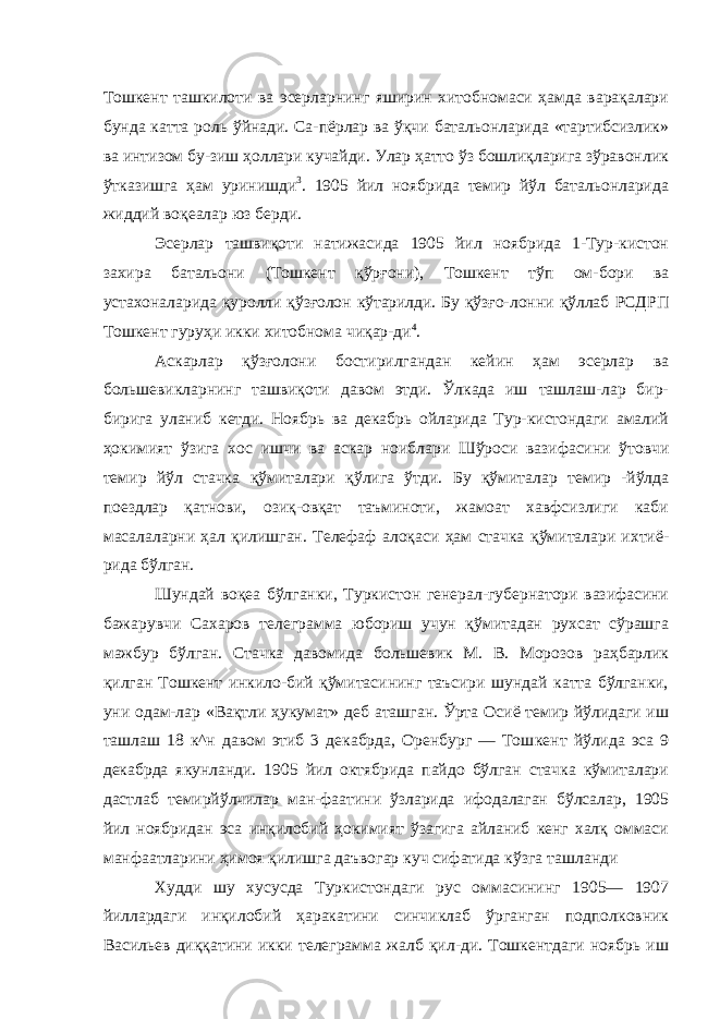 Тошкент ташкилоти ва эсерларнинг яширин хитобномаси ҳамда варақалари бунда катта роль ўйнади. Са-пёрлар ва ўқчи батальонларида «тартибсизлик» ва интизом бу-зиш ҳоллари кучайди. Улар ҳатто ўз бошлиқларига зўравонлик ўтказишга ҳам уринишди 3 . 1905 йил ноябрида темир йўл батальонларида жиддий воқеалар юз берди. Эсерлар ташвиқоти натижасида 1905 йил ноябрида 1-Тур-кистон захира батальони (Тошкент қўрғони), Тошкент тўп ом- бори ва устахоналарида қуролли қўзғолон кўтарилди. Бу қўзғо- лонни қўллаб РСДРП Тошкент гуруҳи икки хитобнома чиқар-ди 4 . Аскарлар қўзғолони бостирилгандан кейин ҳам эсерлар ва большевикларнинг ташвиқоти давом этди. Ўлкада иш ташлаш-лар бир- бирига уланиб кетди. Ноябрь ва декабрь ойларида Тур-кистондаги амалий ҳокимият ўзига хос ишчи ва аскар ноибла ри Шўроси вазифасини ўтовчи темир йўл стачка қўмиталари қўлига ўтди. Бу қўмиталар темир -йўлда поездлар қатнови, озиқ-овқат таъминоти, жамоат хавфсизлиги каби масалаларни ҳал қилишган. Телефаф алоқаси ҳам стачка қўмиталари ихтиё- рида бўлган. Шундай воқеа бўлганки, Туркистон генерал-губернатори вазифасини бажарувчи Сахаров телеграмма юбориш учун қўмитадан рухсат сўрашга мажбур бўлган. Стачка давомида большевик М. В. Морозов раҳбарлик қилган Тошкент инкило-бий қўмитасининг таъсири шундай катта бўлганки, уни одам-лар «Вақтли ҳукумат» деб аташган. Ўрта Осиё темир йўлидаги иш ташлаш 18 к^н давом этиб 3 декабрда, Оренбург — Тош кент йўлида эса 9 декабрда якунланди. 1905 йил октябрида пайдо бўлган стачка кўмиталари дастлаб темирйўлчилар ман-фаатини ўзларида ифодалаган бўлсалар, 1905 йил ноябридан эса инқилобий ҳокимият ўзагига айланиб кенг халқ оммаси манфаатларини ҳимоя қилишга даъвогар куч сифатида кўзга ташланди Худди шу хусусда Туркистондаги рус оммасининг 1905— 1907 йиллардаги инқилобий ҳаракатини синчиклаб ўрганган подполковник Васильев диққатини икки телеграмма жалб қил-ди. Тошкентдаги ноябрь иш 