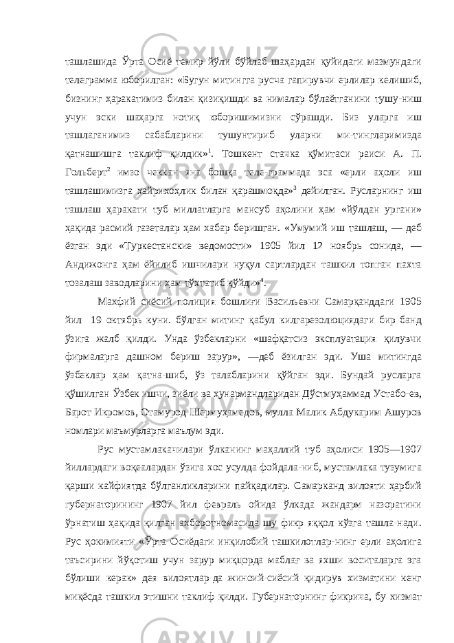 ташлашида Ўрта Осиё темир йўли бўйлаб шаҳардан қуйидаги мазмундаги телеграмма юборилган: «Бугун митингга русча гапирувчи ерлилар келишиб, бизнинг ҳаракатимиз билан қизиқишди ва нималар бўлаётганини тушу-ниш учун эски шаҳарга нотиқ юборишимизни сўрашди. Биз уларга иш ташлаганимиз сабабларини тушунтириб уларни ми-тингларимизда қатнашишга таклиф қилдик» 1 . Тошкент стачка қўмитаси раиси А. П. Гольберт 2 имзо чеккан яна бошқа теле-граммада эса «ерли аҳоли иш ташлашимизга хайрихоҳлик би лан қарашмоқда» 3 дейилган. Русларнинг иш ташлаш ҳаракати туб миллатларга мансуб аҳолини ҳам «йўлдан ургани» ҳақида расмий газеталар ҳам хабар беришган. «Умумий иш ташлаш, — деб ёзган эди «Туркестанские ведомости» 1905 йил 12 ноябрь сонида, — Андижонга ҳам ёйилиб ишчилари нуқул сартлардан ташкил топган пахта тозалаш заводларини ҳам тўхтатиб қўйди» 4 . Махфий сиёсий полиция бошлиғи Васильевни Самарқанддаги 1905 йил 19 октябрь куни. бўлган митинг қабул килгарезолюциядаги бир банд ўзига жалб қилди. Унда ўзбекларни «шафқатсиз эксплуатация қилувчи фирмаларга дашном бериш зарур», —деб ёзилган эди. Уша митингда ўзбеклар ҳам қатна-шиб, ўз талабларини қўйган эди. Бундай русларга қўшилган Ўзбек ишчи, зиёли ва ҳунармандларидан Дўстмуҳаммад Устабо-ев, Барот Икромов, Отамурод Шермуҳамедов, мулла Малик Абдукарим Ашуров номлари маъмурларга маълум эди. Рус мустамлакачилари ўлканинг маҳаллий туб аҳолиси 1905—1907 йиллардаги воқеалардан ўзига хос усулда фойдала-ниб, мустамлака тузумига қарши кайфиятда бўлганликларини пайқадилар. Самарканд вилояти ҳарбий губернаторининг 1907 йил февраль ойида ўлкада жандарм назоратини ўрнатиш ҳақида қилган ахборотномасида шу фикр яққол кўзга ташла-нади. Рус ҳокимияти «Ўрта Осиёдаги инқилобий ташкилотлар-нинг ерли аҳолига таъсирини йўқотиш учун зарур миқцорда маблағ ва яхши воситаларга эга бўлиши керак» дея вилоятлар-да жиноий-сиёсий қидирув хизматини кенг миқёсда ташкил этишни таклиф қилди. Губернаторнинг фикрича, бу хизмат 