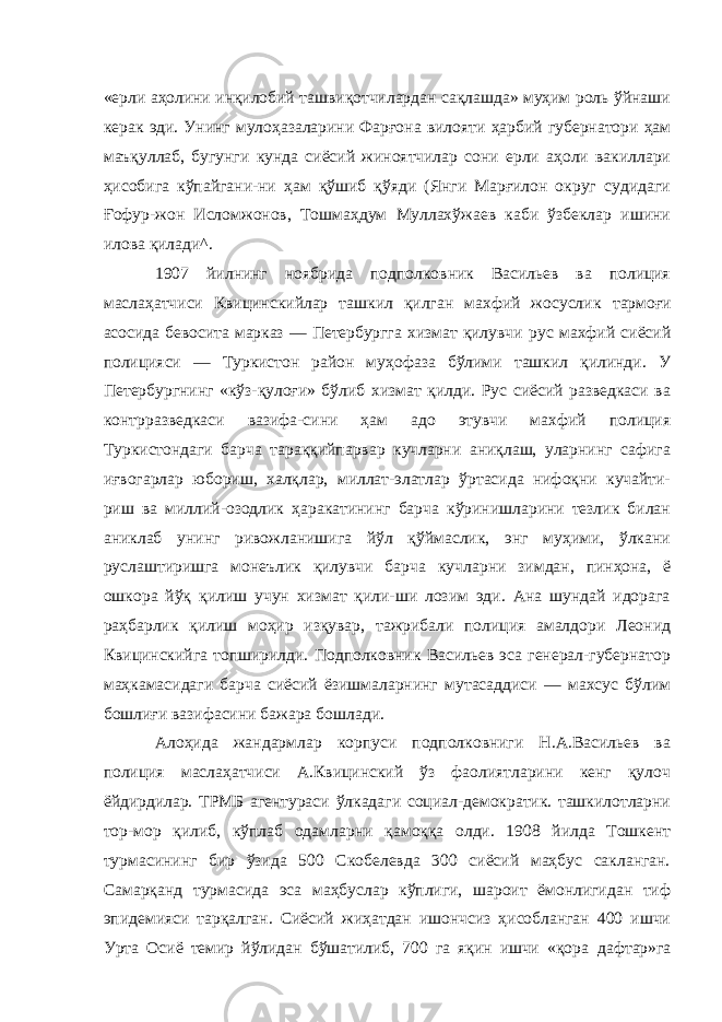 «ерли аҳолини инқилобий ташвиқотчилардан сақлашда» муҳим роль ўйнаши керак эди. Унинг мулоҳазаларини Фарғона вило яти ҳарбий губернатори ҳам маъқуллаб, бугунги кунда сиёсий жиноятчилар сони ерли аҳоли вакиллари ҳисобига кўпайгани-ни ҳам қўшиб қўяди (Янги Марғилон округ судидаги Ғофур-жон Исломжонов, Тошмаҳдум Муллахўжаев каби ўзбеклар ишини илова қилади^. 1907 йилнинг ноябрида подполковник Васильев ва полиция маслаҳатчиси Квицинскийлар ташкил қилган махфий жосуслик тармоғи асосида бевосита марказ — Петербургга хизмат қилувчи рус махфий сиёсий полицияси — Туркистон район муҳофаза бўлими ташкил қилинди. У Петербургнинг «кўз-қулоғи» бўлиб хизмат қилди. Рус сиёсий разведкаси ва контрразведкаси вазифа-сини ҳам адо этувчи махфий полиция Туркистондаги барча тараққийпарвар кучларни аниқлаш, уларнинг сафига иғвогарлар юбориш, халқлар, миллат-элатлар ўртасида нифоқни кучайти- риш ва миллий-озодлик ҳаракатининг барча кўринишларини тезлик билан аниклаб унинг ривожланишига йўл қўймаслик, энг муҳими, ўлкани руслаштиришга монеълик қилувчи барча куч ларни зимдан, пинҳона, ё ошкора йўқ қилиш учун хизмат қили-ши лозим эди. Ана шундай идорага раҳбарлик қилиш моҳир изқувар, тажрибали полиция амалдори Леонид Квицинскийга топширилди. Подполковник Васильев эса генерал-губернатор маҳкамасидаги барча сиёсий ёзишмаларнинг мутасаддиси — махсус бўлим бошлиғи вазифасини бажара бошлади. Алоҳида жандармлар корпуси подполковниги Н.А.Васильев ва полиция маслаҳатчиси А.Квицинский ўз фаолиятларини кенг қулоч ёйдирдилар. ТРМБ агентураси ўлкадаги социал-демократик. ташкилотларни тор-мор қилиб, кўплаб одамларни қамоққа олди. 1908 йилда Тошкент турмасининг бир ўзида 500 Скобелевда 300 сиёсий маҳбус сакланган. Самарқанд турмасида эса маҳбуслар кўплиги, шароит ёмонлигидан тиф эпидемияси тарқалган. Сиёсий жиҳатдан ишончсиз ҳисобланган 400 ишчи Урта Осиё темир йўлидан бўшатилиб, 700 га яқин ишчи «қора дафтар»га 