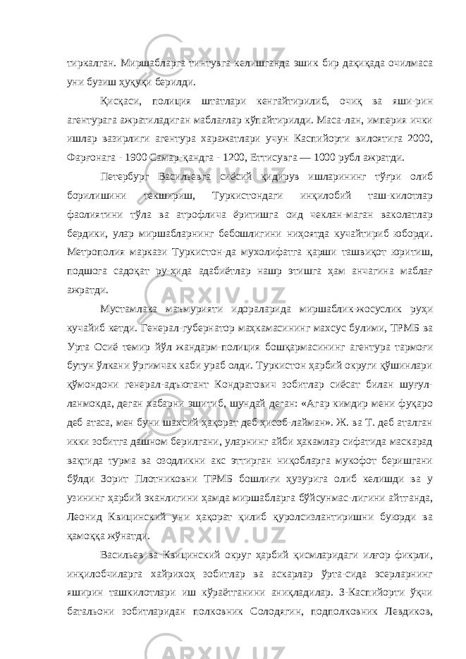 тиркалган. Миршабларга тинтувга келишганда эшик бир дақиқада очилмаса уни бузиш ҳуқуқи берилди. Қисқаси, полиция штатлари кенгайтирилиб, очиқ ва яши-рин агентурага ажратиладиган маблағлар кўпайтирилди. Маса-лан, империя ички ишлар вазирлиги агентура харажатлари учун Каспийорти вилоятига 2000, Фарғонага - 1900 Самар-қандга - 1200, Еттисувга — 1000 рубл ажратди. Петербург Васильевга сиёсий қидирув ишларининг тўғри олиб борилишини текшириш, Туркистондаги инқилобий таш-килотлар фаолиятини тўла ва атрофлича ёритишга оид чеклан-маган ваколатлар бердики, улар миршабларнинг бебошлигини ниҳоятда кучайтириб юборди. Метрополия маркази Туркистон-да мухолифатга қарши ташвиқот юритиш, подшога садоқат ру-ҳида адабиётлар нашр этишга ҳам анчагина маблағ ажратди. Мустамлака маъмурияти идораларида миршаблик-жосуслик руҳи кучайиб кетди. Генерал-губернатор маҳкамасининг махсус булими, ТРМБ ва Урта Осиё темир йўл жандарм-полиция бошқармасининг агентура тармоғи бутун ўлкани ўргимчак каби ураб олди. Туркистон ҳарбий округи қўшинлари қўмондони генерал-адъютант Кондратович зобитлар сиёсат билан шуғул- ланмокда, деган хабарни эшитиб, шундай деган: «Агар кимдир мени фуқаро деб атаса, мен буни шахсий ҳақорат деб ҳисоб-лайман». Ж. ва Т. деб аталган икки зобитга дашном берилгани, уларнинг айби ҳакамлар сифатида маскарад вақтида турма ва озодликни акс эттирган ниқобларга мукофот беришгани бўлди Зорит Плотниковни ТРМБ бошлиғи ҳузурига олиб келишди ва у узининг ҳарбий эканлигини ҳамда миршабларга бўйсунмас-лигини айтганда, Леонид Квицинский уни ҳақорат қилиб қуролсизлантиришни буюрди ва қамоққа жўнатди. Васильев ва Квицинский округ ҳарбий қисмларидаги илғор фикрли, инқилобчиларга хайрихоҳ зобитлар ва аскарлар ўрта-сида эсерларнинг яширин ташкилотлари иш кўраётганини аниқладилар. З-Каспийорти ўқчи батальони зобитларидан пол ковник Солодягин, подполковник Левдиков, 