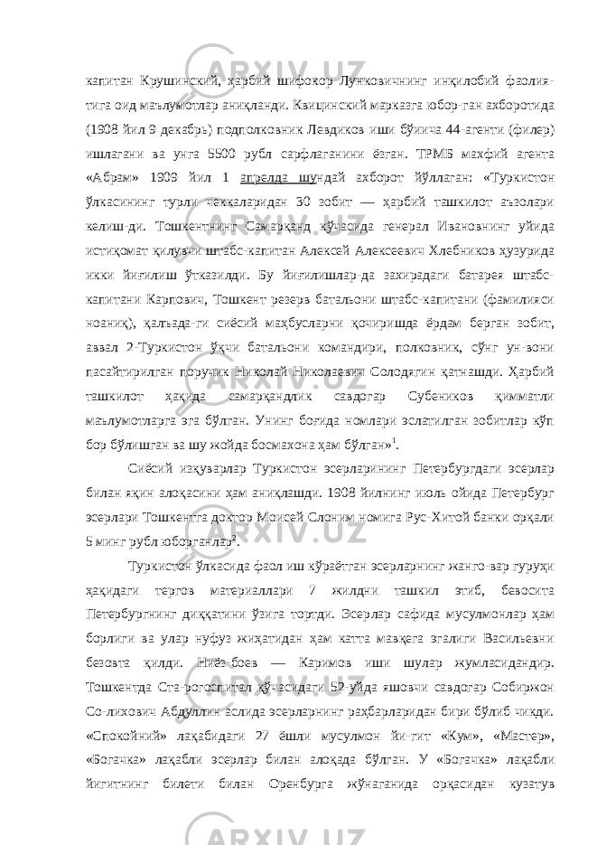 капитан Крушинский, ҳарбий шифокор Лунковичнинг инқилобий фаолия- тига оид маълумотлар аниқланди. Квицинский марказга юбор-ган ахборотида (1908 йил 9 декабрь) подполковник Левдиков иши бўиича 44-агенти (филер) ишлагани ва унга 5500 рубл сарфлаганини ёзган. ТРМБ махфий агента «Абрам» 1909 йил 1 апрелда шу ндай ахборот йўллаган: «Туркистон ўлкасининг турли чеккаларидан 30 зобит — ҳарбий ташкилот аъзолари келиш-ди. Тошкентнинг Самарқанд кўчасида генерал Ивановнинг уйида истиқомат қилувчи штабс-капитан Алексей Алексеевич Хлебников ҳузурида икки йиғилиш ўтказилди. Бу йиғилишлар-да захирадаги батарея штабс- капитани Карпович, Тошкент ре зерв батальони штабс-капитани (фамилияси ноаниқ), қалъада-ги сиёсий маҳбусларни қочиришда ёрдам берган зобит, аввал 2-Туркистон ўқчи батальони командири, полковник, сўнг ун-вони пасайтирилган поручик Николай Николаевич Солодягин қатнашди. Ҳарбий ташкилот ҳақида самарқандлик савдогар Субеников қимматли маълумотларга эга бўлган. Унинг боғида номлари эслатилган зобитлар кўп бор бўлишган ва шу жойда босмахона ҳам бўлган» 1 . Сиёсий изқуварлар Туркистон эсерларининг Петербургдаги эсерлар билан яқин алоқасини ҳам аниқлашди. 1908 йилнинг июль ойида Петербург эсерлари Тошкентга доктор Моисей Слоним номига Рус-Хитой банки орқали 5 минг рубл юборганлар 2 . Туркистон ўлкасида фаол иш кўраётган эсерларнинг жанго-вар гуруҳи ҳақидаги тергов материаллари 7 жилдни ташкил этиб, бевосита Петербургнинг диққатини ўзига тортди. Эсер лар сафида мусулмонлар ҳам борлиги ва улар нуфуз жиҳатидан ҳам катта мавқега эгалиги Васильевни безовта қилди. Ниёз-боев — Каримов иши шулар жумласидандир. Тошкентда Ста-рогоспитал қўчасидаги 52-уйда яшовчи савдогар Собиржон Со-лихович Абдуллин аслида эсерларнинг раҳбарларидан бири бўлиб чикди. «Спокойний» лақабидаги 27 ёшли мусулмон йи- гит «Кум», «Мастер», «Богачка» лақабли эсерлар билан алоқада бўлган. У «Богачка» лақабли йигитнинг билети билан Орен бурга жўнаганида орқасидан кузатув 