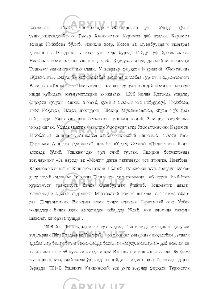 борлигини пайқаб, яши-риндди. Жандармлар уни Уфада қўлга туширишганда ўзини Гумар Хусаинович Каримов деб атаган. Каримов аслида Ниёзбоев бўлиб, таниқли эсер, Қозон ва Оренбургдаги ишларда қатнашган. Жандарм тергови уни Оренбургда Габдурауф Ҳакимбоевич Ниёзбоев номи остида яшагани, касби ўқитувчи-лиги, доимий манзилгоҳи Тошкент эканлигини аниқлади. У эсерлар фирқаси Марказий Қўмитасида «Қозонлик», «Яҳудий» каби лақабда алоҳида ҳисобда турган. Подполковник Васильев «Тошкент ва Чимкентдаги эсерлар гуруҳлари» деб номлаган махсус ишда қуйидаги маълумотларни аникдаган. 1906 йилда Қозонда эсерлар фирқаси гуруҳи ташкил этилиб, қўмита аъзо-лигига Габдурауф Ниёзбоев, Ғиёс Исҳоқов, Исҳоқ Бикчурин, Шокир Муҳаммадёров, Фуад Тўхтаров сайланади. Улар яши-рин босмахона ташкил қилиб, 3 марта хитобнома чиқаришган. Уфада яшаган Фаисхон Усмонов татар босмахонасини Кари мов- Ниёзбоевга топширган. Ашхобод ҳарбий-инқилобий таш- килот аъзоси Илья Петрович Андреев (фирқавий лақаби «Уртоқ Фома») «Полковник» билан алоқада бўлиб, Тошкент- дан пул олиб турган. Яширин босмахонада эсерларнинг «За народ» ва «Молот» деган газеталари чоп этилган. Ниёзбоев- Каримов икки марта Кишинёв шаҳрига бориб, Туркистон эсерлари учун қурол- яроғ сотиб олган ва бу ҳакда Тошкентга телеграммалар жўнатган. Ниёзбоев қурол-яроғ транспорта би лан Оренбургдан ўтаётиб, Тошкентга давлат хизматидаги адво кат ёрдамчиси Марковский номига шартли телеграмма юбор- ган. Подполковник Васильев номи тилга олинган Чарковский- нинг Ўзбек жадидлари билан яқин алоқасидан хабардор бўлиб, уни алоҳида хавфли шахслар қаторига қўшди 1 . 1908 йил 10 январдаги тинтув вақтида Тошкентда истиқомат қилувчи эсерлардан Пётр Гордеев ва Тимофей Никитиннинг уйларидан инқилобий рухдаги адабиётлар билан бирга гекто-фафда босилган «Мусулмонларга!» деб номланган хитобнома- нинг 58 нусхаси чиққани ҳам Васильевни ташвишга солди. Бу факт эсерларнинг маҳаллий аҳоли ўртасида қандайдир аниқ иш юритаётганидан дарак берарди. ТРМБ бошлиғи Квицинский эса унга эсерлар фирқаси Туркистон 