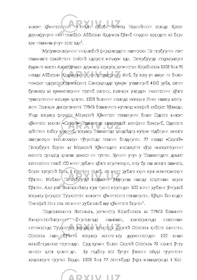 вилоят қўмитасининг та-ниқли арбоби Виктор Чернийнинг аслида Қозон дорилфунуни- нинг талабаси Аббосали Қадимов бўлиб чиққани ҳақидаги ха- бари ҳам ташвиш учун асос эди 2 . Мусулмонларнинг инқилобий фирқалардаги иштироки Пе- тербургни ғоят ташвишга солаётгани сиёсий идорага маълум эди. Петербургда изқуварларга ёрдамга келган Алоҳида жан- дармлар корпусц ротмистри Корабчаков 1908 йил 26 июлда Аббосали Қадимовнинг изига тушганини ёзиб, бу эсер уч шери- ги билан тижорат идораси ходимларига Самарқандда ҳужум уюштириб 4150 рубл, олтин буюмлар ва ҳужжатларини тортиб олгани, полиция улардан иккитасини қўлга туширганини маъ лум қилган. 1908 йилнинг июлида империя Ички ишлар вазир- лиги Полиция департамента ТРМБ бошлиғига мутлақо махфий ахборот йўллади. Унда эсерлар фирқаси Марказий Қўмитаси топшириғи билан Одесса вилоят қўмитаси вакили «Сергей» Тошкентда аллақандай вазифани бажариб, Одессага қайтгани хабар қилиниб, эсерлар Тошкентда қандайдир муҳим тадбирни амалга оширмоқчи эканликлари тўғрисида тахмин билдирган. 22 июлда «Сергей» Петербурга борган ва Марказий Қўмитадаги маслаҳатга кўра императорнинг жонига суиқасд қилиш режаси- ни тузган. Бунинг учун у Тошкентдаги давлат хазинасини талаб 700 минг рублни қўлга киритмоқчи, агар бу иш амалга ошмаса, бирон хусусий банк, ё почтани талаб, юз минг рублга яқин пул жамғармоқчи бўлган. Маблағ Петербургда подшони ўлдириш ишида асқотиши керак бўлган. Ака-ука Валицкийлар пул транс-портидан 300 минг рублни ўғирлаб эсерлар фирқаси Туркистон вилояти қўмитасига топширган. Қўқон банкидан Тимофей Ниа-сов юз минг рубл олиб шу қўмитага берган 1 . Подполковник Васильев, ротмистр Корабчаков ва ТРМБ бошлиғи Квицинскийларнинг биргаликда ишлаши, ҳамкорликда изланиши натижасида Туркистон эсерлари етакчиси Сергей Ососков ҳибсга олинган. Ососков иши бўйича эсерлар жанго-вар дружинасидан 100 киши жавобгарликка тортилди. Суд ҳукми билан Сергей Ососков 29 июлга ўтар кечаси қатл қилин-ди. Бу тадбир эса бутун ўлкани оёққа турғизган воқеаларга туртки берди. 1908 йил 22 сентябрда ўқув машқларида 1-Кас- 