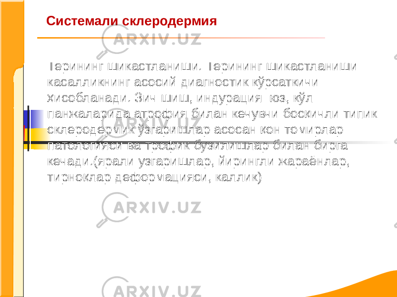 Системали склеродермия Терининг шикастланиши. Терининг шикастланиши касалликнинг асосий диагностик кўрсаткичи ҳисобланади. Зич шиш, индурация юз, кўл панжаларида атрофия билан кечувчи босқичли типик склеродермик ўзгаришлар асосан қон томирлар патологияси ва трофик бузилишлар билан бирга кечади.(ярали узгаришлар, йирингли жараёнлар, тирноқлар деформацияси, каллик) 