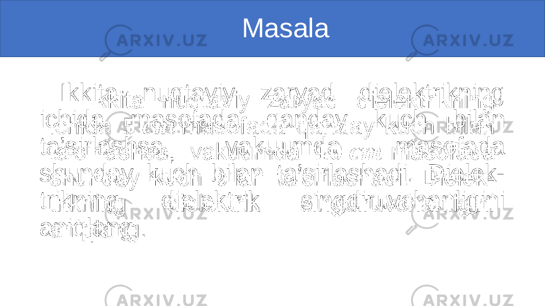  Masala Ikkita nuqtaviy zaryad dielektrikning ichida masofada qanday kuch bilan ta’sirlashsa, vakuumda masofada shunday kuch bilan ta’sirlashadi. Dielek- trikning dielektrik singdiruvchanligini aniqlang. • 