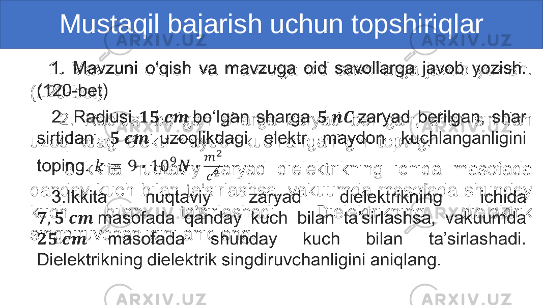  1. Mavzuni o‘qish va mavzuga oid savollarga javob yozish. (120-bet) 2. Radiusi bo‘lgan sharga zaryad berilgan, shar sirtidan uzoqlikdagi elektr maydon kuchlanganligini toping. 3.Ikkita nuqtaviy zaryad dielektrikning ichida masofada qanday kuch bilan ta’sirlashsa, vakuumda masofada shunday kuch bilan ta’sirlashadi. Dielektrikning dielektrik singdiruvchanligini aniqlang. • Mustaqil bajarish uchun topshiriqlar 