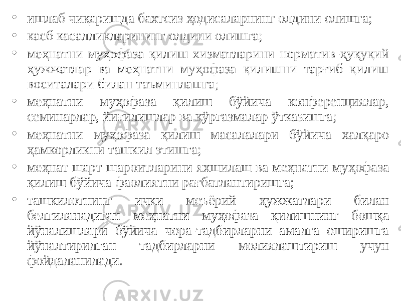 • ишлаб чиқаришда бахтсиз ҳодисаларнинг олдини олишга; • касб касалликларининг олдини олишга; • меҳнатни муҳофаза қилиш хизматларини норматив-ҳуқуқий ҳужжатлар ва меҳнатни муҳофаза қилишни тарғиб қилиш воситалари билан таъминлашга; • меҳнатни муҳофаза қилиш бўйича конференциялар, семинарлар, йиғилишлар ва кўргазмалар ўтказишга; • меҳнатни муҳофаза қилиш масалалари бўйича халқаро ҳамкорликни ташкил этишга; • меҳнат шарт-шароитларини яхшилаш ва меҳнатни муҳофаза қилиш бўйича фаолиятни рағбатлантиришга; • ташкилотнинг ички меъёрий ҳужжатлари билан белгиланадиган меҳнатни муҳофаза қилишнинг бошқа йўналишлари бўйича чора-тадбирларни амалга оширишга йўналтирилган тадбирларни молиялаштириш учун фойдаланилади. 