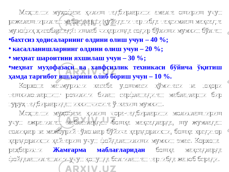 Меҳнатни муҳофаза қилиш тадбирларини амалга ошириш учун режалаштирилган маблағларни қуйидаги тартибда тақсимлаш мақсадга мувофиқ ҳисобланади: ишлаб чиқаришда содир бўлиши мумкин бўлган • бахтсиз ҳодисаларнинг олдини олиш учун – 40 %; • касалланишларнинг олдини олиш учун – 20 %; • меҳнат шароитини яхшилаш учун – 30 %; • меҳнат муҳофазаси ва хавфсизлик техникаси бўйича ўқитиш ҳамда тарғибот ишларини олиб бориш учун – 10 %. Корхона маъмурияти касаба уюшмаси қўмитаси ва юқори ташкилотларнинг розилиги билан сарфланадиган маблағларни бир гуруҳ тадбирларидан иккинчисига ўтказиш мумкин. Меҳнатни муҳофаза қилиш чора-тадбирларини молиялаштириш учун ажратилган маблағлардан бошқа мақсадларда, шу жумладан солиқлар ва мажбурий тўловлар бўйича қарздорликни, бошқа кредитор қарздорликни қайтариш учун фойдаланилиши мумкин эмас. Корхона раҳбарияти Жамғарма маблағларидан бошқа мақсадларда фойдаланилганлиги учун қонунда белгиланган тартибда жавоб беради. 