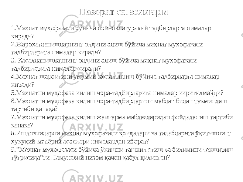 Назорат саволлари 1. Меҳнат муҳофазаси бўйича номенклатуравий тадбирларга нималар киради? 2. Жароҳатланишларнинг олдини олиш бўйича меҳнат муҳофазаси тадбирларига нималар киради? 3. Касалланишларнинг олдини олиш бўйича меҳнат муҳофазаси тадбирларига нималар киради? 4. Меҳнат шароитини умумий юксалтириш бўйича тадбирларга нималар киради? 5. Меҳнатни муҳофаза қилиш чора-тадбирларига нималар киритилмайди? 6. Меҳнатни муҳофаза қилиш чора-тадбирларини маблағ билан таъминлаш тартиби қанақа? 7. Меҳнатни муҳофаза қилиш жамғарма маблағларидан фойдаланиш тартиби қанақа? 8. Ишловчиларни меҳнат муҳофазаси қоидалари ва талабларига ўқитишнинг ҳуқуқий-меъёрий асослари нималардан иборат? 9. “ Меҳнат муҳофазаси бўйича ўқишни ташкил этиш ва билимини текшириш тўғрисида”ги Намунавий низом қачон қабул қилинган? 