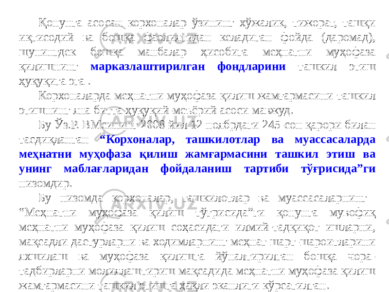 Қонунга асосан корхоналар ўзининг хўжалик, тижорат, ташқи иқтисодий ва бошқа фаолиятидан келадиган фойда (даромад), шунингдек бошқа манбалар ҳисобига меҳнатни муҳофаза қилишнинг марказлаштирилган фондларини ташкил этиш ҳуқуқига эга . Корхоналарда меҳнатни муҳофаза қилиш жамғармасини ташкил этишнинг яна битта ҳуқуқий-меъёрий асоси мавжуд. Бу Ўз.Р. ВМсининг 2008 йил 12 ноябрдаги 245-сон қарори билан тасдиқланган “Корхоналар, ташкилотлар ва муассасаларда меҳнатни муҳофаза қилиш жамғармасини ташкил этиш ва унинг маблағларидан фойдаланиш тартиби тўғрисида”ги низомдир. Бу низомда корхоналар, ташкилотлар ва муассасаларнинг “Меҳнатни муҳофаза қилиш тўғрисида”ги қонунга мувофиқ меҳнатни муҳофаза қилиш соҳасидаги илмий-тадқиқот ишларни, мақсадли дастурларни ва ходимларнинг меҳнат шарт-шароитларини яхшилаш ва муҳофаза қилишга йўналтирилган бошқа чора- тадбирларни молиялаштириш мақсадида меҳнатни муҳофаза қилиш жамғармасини ташкил этишга ҳақли эканлиги кўрсатилган. 