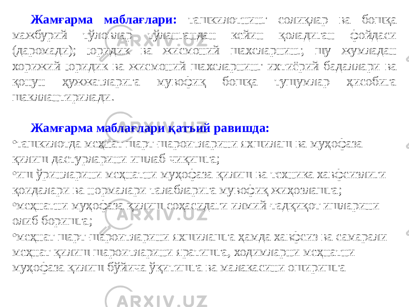 Жамғарма маблағлари: ташкилотнинг солиқлар ва бошқа мажбурий тўловлар тўлангандан кейин қоладиган фойдаси (даромади); юридик ва жисмоний шахсларнинг, шу жумладан хорижий юридик ва жисмоний шахсларнинг ихтиёрий бадаллари ва қонун ҳужжатларига мувофиқ бошқа тушумлар ҳисобига шакллантирилади. Жамғарма маблағлари қатъий равишда: • ташкилотда меҳнат шарт-шароитларини яхшилаш ва муҳофаза қилиш дастурларини ишлаб чиқишга; • иш ўринларини меҳнатни муҳофаза қилиш ва техника хавфсизлиги қоидалари ва нормалари талабларига мувофиқ жиҳозлашга; • меҳнатни муҳофаза қилиш соҳасидаги илмий-тадқиқот ишларини олиб боришга; • меҳнат шарт-шароитларини яхшилашга ҳамда хавфсиз ва самарали меҳнат қилиш шароитларини яратишга, ходимларни меҳнатни муҳофаза қилиш бўйича ўқитишга ва малакасини оширишга 