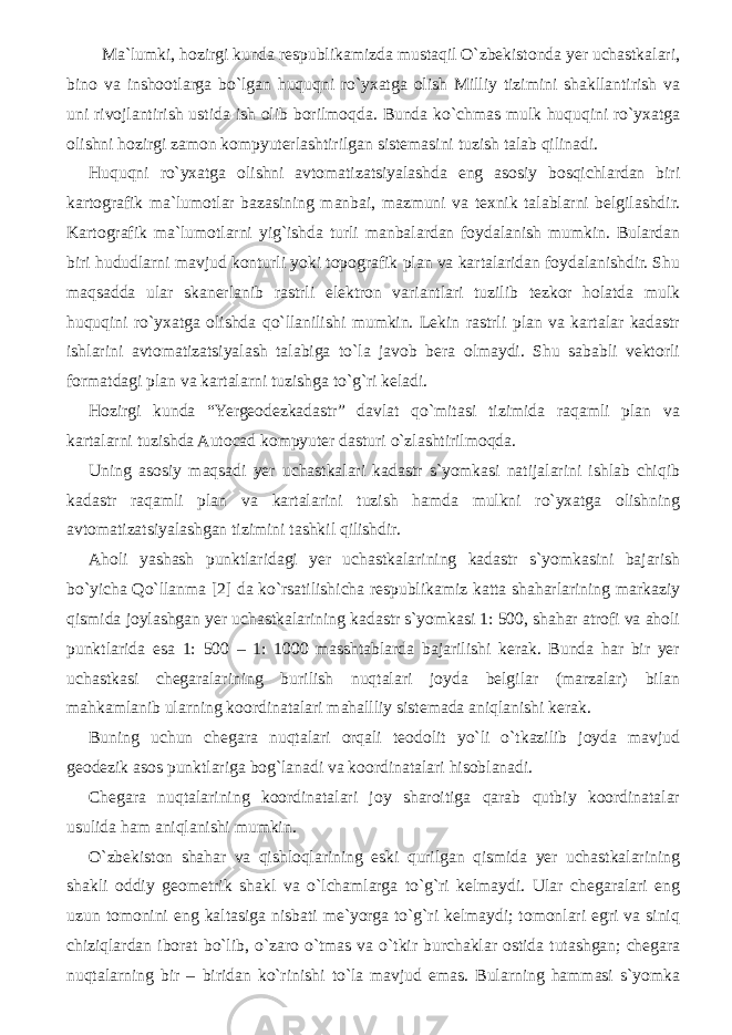  Ma`lumki, hozirgi kunda respublikamizda mustaqil O`zbekistonda yer uchastkalari, bino va inshootlarga bo`lgan huquqni ro`yxatga olish Milliy tizimini shakllantirish va uni rivojlantirish ustida ish olib borilmoqda. Bunda ko`chmas mulk huquqini ro`yxatga olishni hozirgi zamon kompyuterlashtirilgan sistemasini tuzish talab qilinadi. Huquqni ro`yxatga olishni avtomatizatsiyalashda eng asosiy bosqichlardan biri kartografik ma`lumotlar bazasining manbai, mazmuni va texnik talablarni belgilashdir. Kartografik ma`lumotlarni yig`ishda turli manbalardan foydalanish mumkin. Bulardan biri hududlarni mavjud konturli yoki topografik plan va kartalaridan foydalanishdir. Shu maqsadda ular skanerlanib rastrli elektron variantlari tuzilib tezkor holatda mulk huquqini ro`yxatga olishda qo`llanilishi mumkin. Lekin rastrli plan va kartalar kadastr ishlarini avtomatizatsiyalash talabiga to`la javob bera olmaydi. Shu sababli vektorli formatdagi plan va kartalarni tuzishga to`g`ri keladi. Hozirgi kunda “Yergeodezkadastr” davlat qo`mitasi tizimida raqamli plan va kartalarni tuzishda Autocad kompyuter dasturi o`zlashtirilmoqda. Uning asosiy maqsadi yer uchastkalari kadastr s`yomkasi natijalarini ishlab chiqib kadastr raqamli plan va kartalarini tuzish hamda mulkni ro`yxatga olishning avtomatizatsiyalashgan tizimini tashkil qilishdir. Aholi yashash punktlaridagi yer uchastkalarining kadastr s`yomkasini bajarish bo`yicha Qo`llanma [2] da ko`rsatilishicha respublikamiz katta shaharlarining markaziy qismida joylashgan yer uchastkalarining kadastr s`yomkasi 1: 500, shahar atrofi va aholi punktlarida esa 1: 500 – 1: 1000 masshtablarda bajarilishi kerak. Bunda har bir yer uchastkasi chegaralarining burilish nuqtalari joyda belgilar (marzalar) bilan mahkamlanib ularning koordinatalari mahallliy sistemada aniqlanishi kerak. Buning uchun chegara nuqtalari orqali teodolit yo`li o`tkazilib joyda mavjud geodezik asos punktlariga bog`lanadi va koordinatalari hisoblanadi. Chegara nuqtalarining koordinatalari joy sharoitiga qarab qutbiy koordinatalar usulida ham aniqlanishi mumkin. O`zbekiston shahar va qishloqlarining eski qurilgan qismida yer uchastkalarining shakli oddiy geometrik shakl va o`lchamlarga to`g`ri kelmaydi. Ular chegaralari eng uzun tomonini eng kaltasiga nisbati me`yorga to`g`ri kelmaydi; tomonlari egri va siniq chiziqlardan iborat bo`lib, o`zaro o`tmas va o`tkir burchaklar ostida tutashgan; chegara nuqtalarning bir – biridan ko`rinishi to`la mavjud emas. Bularning hammasi s`yomka 