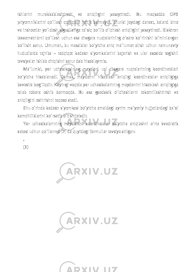 ishlarini murakkablashtiradi va aniqligini pasaytiradi. Bu maqsadda GPS priyomniklarini qo`llash qoniqarli natija bermaydi, chunki joydagi daraxt, baland bino va inshootlar yo`ldosh signallariga to`siq bo`lib o`lchash aniqligini pasaytiradi. Elektron taxeometrlarni qo`llash uchun esa chegara nuqtalarining o`zaro ko`rinishi ta`minlangan bo`lishi zarur. Umuman, bu masalalar bo`yicha aniq ma`lumot olish uchun namunaviy hududlarda tajriba – tadqiqot kadastr s`yomkalarini bajarish va ular asosida tegishli tavsiyalar ishlab chiqishni zarur deb hisoblaymiz. Ma`lumki, yer uchastkasining maydoni uni chegara nuqtalarining koordinatalari bo`yicha hisoblanadi. Demak, maydonni hisoblash aniqligi koordinatalar aniqligiga bevosita bog`liqdir. Keyingi vaqtda yer uchastkalarining maydonini hisoblash aniqligiga talab tobora oshib bormoqda. Bu esa geodezik o`lchashlarni takomillashtirish va aniqligini oshirishni taqozo etadi. Shu o`rinda kadastr s`yomkasi bo`yicha amaldagi ayrim me`yoriy hujjatlardagi ba`zi kamchiliklarini ko`rsatib o`tish joizdir. Yer uchastkalarining maydonini koordinatalar bo`yicha aniqlashni o`rta kvadratik xatosi uchun qo`llanma [2] da quyidagi formullar tavsiya etilgan: , (1) 