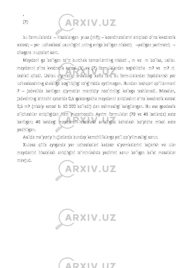 , (2) bu formulalarda – hisoblangan yuza (m2); – koordinatalarni aniqlash o`rta kvadratik xatosi; – yer uchastkasi uzunligini uning eniga bo`lgan nisbati; –poligon perimetri; – chegara nuqtalari soni. Maydoni ga bo`lgan to`rt burchak tomonlarning nisbati , m va m bo`lsa, ushbu maydonni o`rta kvadratik xatosi (1) va (2) formulalardan tegishlicha m2 va m2 ni tashkil qiladi. Ushbu qiymatlar orasidagi katta farq bu formulalardan foydalanish yer uchastkasining shakliga bog`liqligi to`g`risida aytilmagan. Bundan tashqari qo`llanmani 2 – jadvalida berilgan qiymatlar mantiqiy noo`rinligi ko`zga tashlanadi. Masalan, jadvalning birinchi qatorida 0,5 gektargacha maydonni aniqlashni o`rta kvadratik xatosi 0,5 m2 (nisbiy xatosi 1: 10 000 bo`ladi) dan oshmasligi belgilangan. Bu esa geodezik o`lchashlar aniqligidan ham yuqoriroqdir. Ayrim formulalar (29 va 46 betlarda) xato berilgan; 46 betdagi maydonni hisoblash aniqligini baholash bo`yicha misol xato yechilgan. Aslida me`yoriy hujjatlarda bunday kamchiliklarga yo`l qo`yilmasligi zarur. Xulosa qilib aytganda yer uchastkalari kadastr s`yomkalarini bajarish va ular maydonini hisoblash aniqligini ta`minlashda yechimi zarur bo`lgan ba`zi masalalar mavjud. 