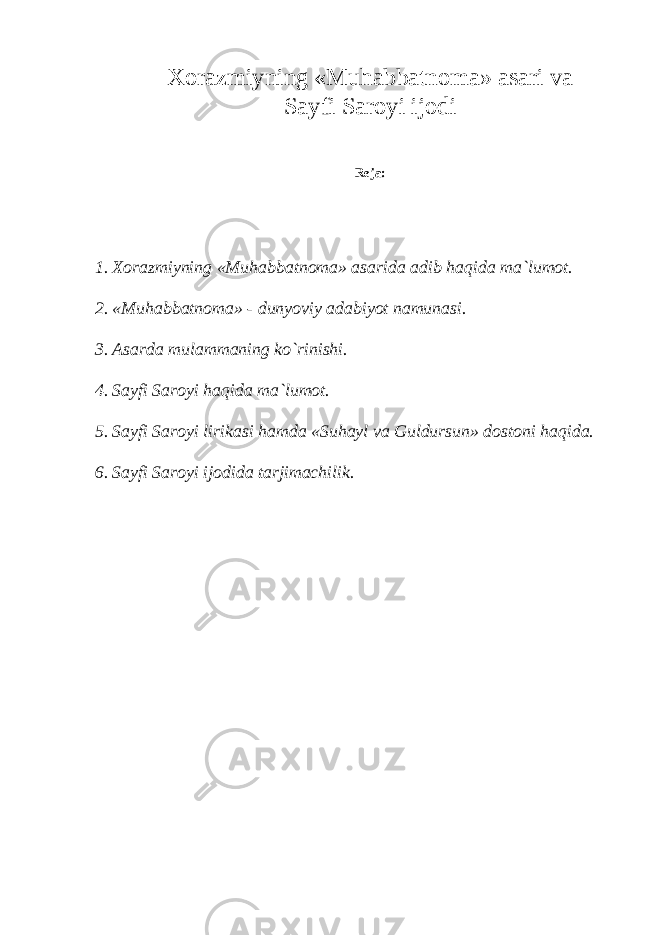 Хо r а zmiyning «Muh а bb а tn о m а » а s а ri va S а yfi S а r о yi ij о di R е j а : 1. Хо r а zmiyning «Muh а bb а tn о m а » а s а rid а а dib haqid а m а `lum о t. 2. «Muh а bb а tn о m а » - dunyoviy а d а biyot n а mun а si. 3. А s а rd а mul а mm а ning ko`rinishi. 4. S а yfi S а r о yi haqid а m а `lum о t. 5. S а yfi S а r о yi lirik а si hamd а «Suh а yl v а Guldursun» d о st о ni haqid а . 6. S а yfi S а r о yi ij о did а t а rjim а chilik. 