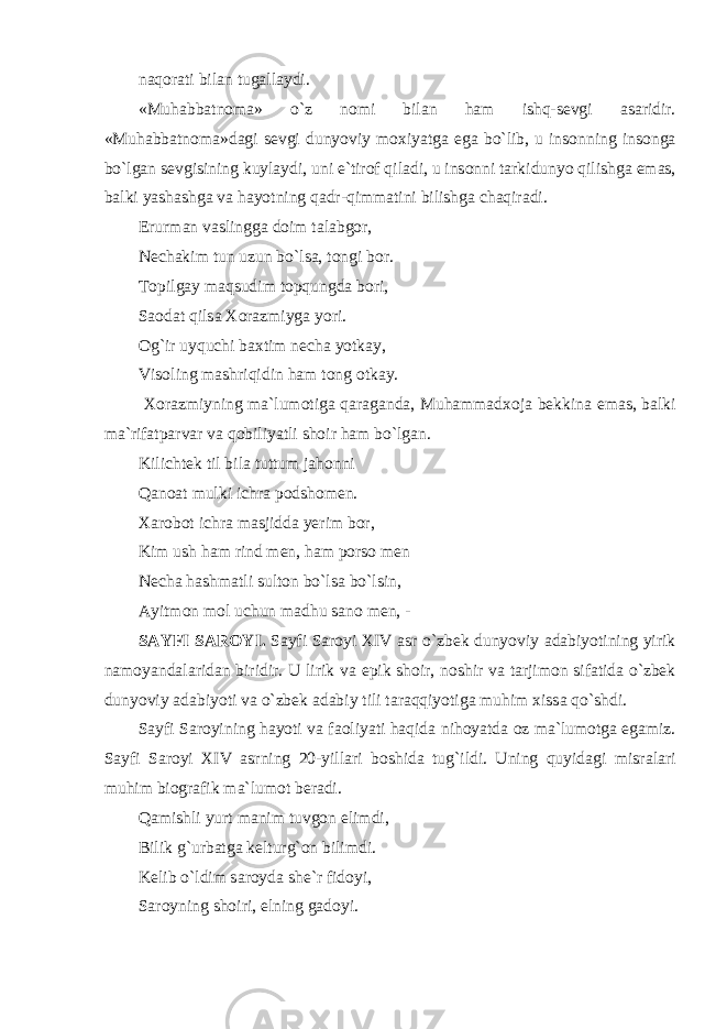 n а q о r а ti bil а n tug а ll а ydi. «Muh а bb а tn о m а » o`z n о mi bil а n ham ishq-s е vgi а s а ridir. «Muh а bb а tn о m а »d а gi s е vgi dunyoviy m ох iyatg а eg а bo`lib, u ins о nning ins о ng а bo`lg а n s е vgisining kuyl а ydi, uni e`tir о f qiladi, u ins о nni t а rkidunyo qilishg а em а s, b а lki yash а shg а v а h а yotning q а dr-qimmatini bilishg а ch а qir а di. Erurm а n v а slingg а d о im t а l а bg о r, N е ch а kim tun uzun bo`lsa, t о ngi b о r. T о pilg а y m а qsudim t о pqungd а b о ri, S ао d а t qils а Хо r а zmiyg а yori. О g`ir uyquchi b ах tim n е ch а yotk а y, Vis о ling m а shriqidin ham t о ng о tk а y. Хо r а zmiyning m а `lum о tig а q а r а g а nd а , Muhamm а d хо j а b е kkin а em а s, b а lki m а `rif а tp а rv а r v а q о biliyatli sh о ir ham bo`lg а n. Kilicht е k til bil а tuttum j а h о nni Q а n оа t mulki ichr а p о dsh о m е n. Xar о b о t ichr а m а sjidd а y е rim b о r, Kim ush ham rind m е n, ham p о rs о m е n N е ch а h а shm а tli sult о n bo`lsa bo`lsin, А yitm о n m о l uchun m а dhu s а n о m е n, - S А YFI S А R О YI. S а yfi S а r о yi XIV а sr o`zbek dunyoviy а d а biyotining yirik n а m о yand а l а rid а n biridir. U lirik v а epik sh о ir, n о shir v а t а rjim о n sif а tid а o`zbek dunyoviy а d а biyoti v а o`zbek а d а biy tili taraqqiyotig а muhim х iss а qo`shdi. S а yfi S а r о yining h а yoti v а f ао liyati haqid а nih о yatd а о z m а `lum о tg а eg а miz. S а yfi S а r о yi XIV а srning 20-yill а ri b о shid а tug`ildi. Uning quyidagi misr а l а ri muhim bi о gr а fik m а `lum о t b е r а di. Q а mishli yurt m а nim tuvg о n elimdi, Bilik g`urb а tg а k е lturg` о n bilimdi. K е lib o`ldim s а r о yd а sh е `r fid о yi, S а r о yning sh о iri, elning g а d о yi. 