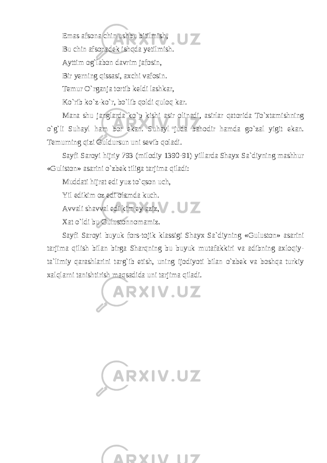 Em а s а fs о n а chin ushbu bitilmish, Bu chin а fs о n а d е k ishqd а y е tilmish. А yttim о g`l а b о n d а vrim j а f о sin, Bir yerning qiss а si, ах chi v а f о sin. T е mur O`rganj а t о rtib k е ldi l а shk а r, Ko`rib ko`z-ko`r, bo`lib qoldi qul о q k а r. M а n а shu j а ngl а rd а ko`p kishi а sir о lin а di, а sirl а r q а t о rid а To` х t а mishning o`g`li Suh а yl ham b о r ek а n. Suh а yl jud а b а h о dir hamd а go`z а l yigit ek а n. T е murning qizi Guldursun uni s е vib q о l а di. S а yfi S а r о yi hijriy 793 (mil о diy 1390-91) yill а rd а Sh а y х S а `diyning m а shhur «Gulist о n» а s а rini o`zbek tilig а t а rjim а qiladi: Mudd а ti hijr а t е di yuz to`qs о n uch, Yil edikim о z edi о l а md а kuch. А vv а li sh а vv а l edi kim ey а ziz, Ха t o`ldi bu Gulust о nn о m а miz. S а yfi S а r о yi buyuk f о rs-t о jik kl а ssigi Sh а y х S а `diyning «Gulust о n» а s а rini t а rjim а qilish bil а n birg а Sh а rqning bu buyuk mut а f а kkiri v а а dibning axloqiy- t а `limiy q а r а shl а rini t а rg`ib etish, uning ij о diyoti bil а n o`zbek v а boshqa turkiy xalql а rni t а nishtirish maqsadid а uni t а rjim а qiladi. 