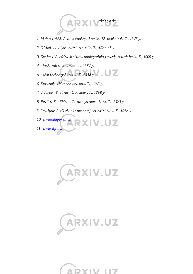 А d а biyotl а r: 1. M а ll ае v N.M. O`zbek а d а biyoti t а ri х i. Birinchi kit о b. T., 1976 y. 2. O`zbek а d а biyoti t а ri х i. 5 t о mlik. T., 1977-78 y. 3. Z о hid о v V. «O`zbek kl а ssik а d а biyotining а s о siy m а s а l а l а ri». T., 1968 y. 4. «Mub о r а k m а ktubl а r», T., 1987 y. 5. «Uch bulbul gulsh а ni», T., 1986 y. 6. Хо r а zmiy «Muh а bb а tn о m а ». T., 1959 y. 7. S.S а r о yi. Sh е `rl а r «Gulist о n». T., 1958 y. 8. F о zil о v E. «XV а sr Хо r а zm yodn о m а l а ri». T., 1973 y. 9. Sh а rip о v J. «O`zbekist о nd а t а rjim а t а ri х id а n». T., 1965 y. 10. www.eduportal.uz 11. www.tdpu.uz 
