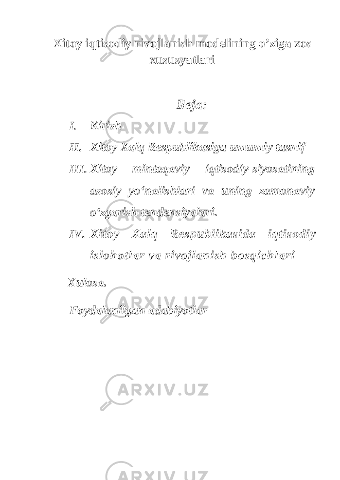 Xitoy iqtisodiy rivojlanish modelining o’ziga xos xususyatlari Reja: I. Kirish II. Xitoy Xalq Respublikasiga umumiy tasnif III. Xitoy mintaqaviy iqtisodiy- siyosatining asosiy yo‘nalishlari va uning zamonaviy o‘zgarish tendensiyalari. IV. Xitoy Xa l q Respublikasida iqtisodiy islohotlar va rivojlanish bosqichlari Xulosa. Foydalanilgan adabiyotlar 