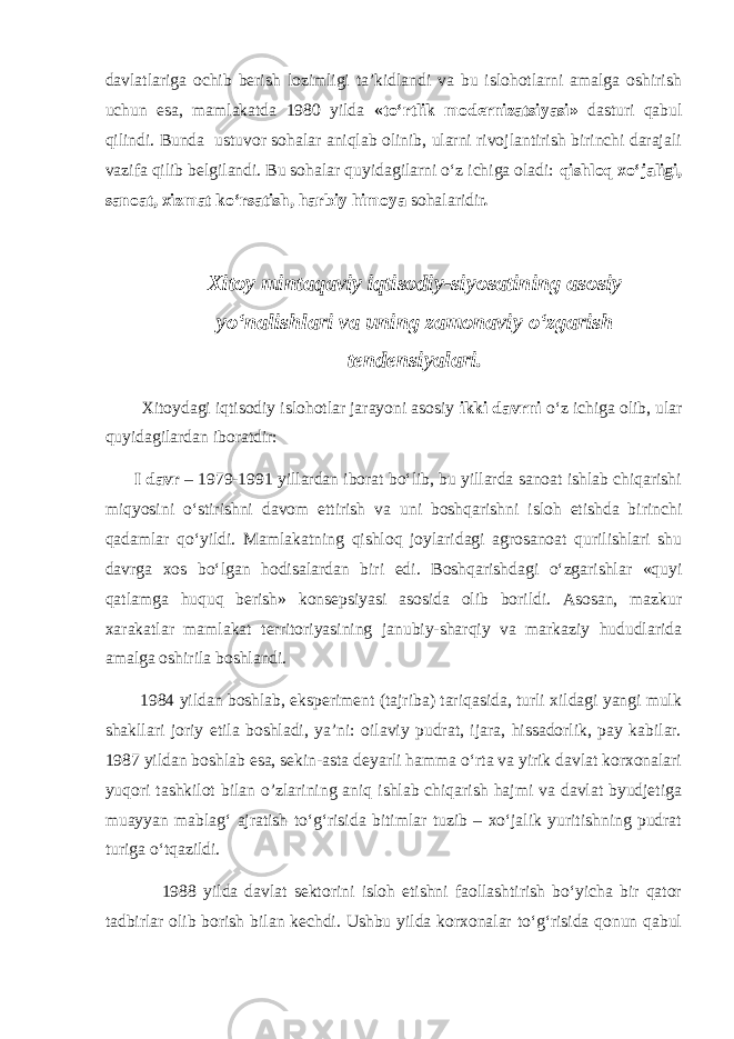 davlatlariga ochib berish lozimligi ta’kidlandi va bu islohotlarni amalga oshirish uchun esa, mamlakatda 1980 yilda «to‘rtlik modernizatsiyasi» dasturi qabul qilindi. Bunda ustuvor sohalar aniqlab olinib, ularni rivojlantirish birinchi darajali vazifa qilib belgilandi. Bu sohalar quyidagilarni o‘z ichiga oladi: qishloq xo‘jaligi, sanoat, xizmat ko‘rsatish, harbiy himoya sohalaridir . Xitoy mintaqaviy iqtisodiy-siyosatining asosiy yo‘nalishlari va uning zamonaviy o‘zgarish tendensiyalari. Xitoydagi iqtisodiy islohotlar jarayoni asosiy ikki davrni o‘z ichiga olib, ular quyidagilardan iboratdir: I davr – 1979-1991 yillardan iborat bo‘lib, bu yillarda sanoat ishlab chiqarishi miqyosini o‘stirishni davom ettirish va uni boshqarishni isloh etishda birinchi qadamlar qo‘yildi. Mamlakatning qishloq joylaridagi agrosanoat qurilishlari shu davrga xos bo‘lgan hodisalardan biri edi. Boshqarishdagi o‘zgarishlar «quyi qatlamga huquq berish» konsepsiyasi asosida olib borildi. Asosan, mazkur xarakatlar mamlakat territoriyasining janubiy-sharqiy va markaziy hududlarida amalga oshirila boshlandi. 1984 yildan boshlab, eksperiment (tajriba) tariqasida, turli xildagi yangi mulk shakllari joriy etila boshladi, ya’ni: oilaviy pudrat, ijara, hissadorlik, pay kabilar. 1987 yildan boshlab esa, sekin-asta deyarli hamma o‘rta va yirik davlat korxonalari yuqori tashkilot bilan o’zlarining aniq ishlab chiqarish hajmi va davlat byudjetiga muayyan mablag‘ ajratish to‘g‘risida bitimlar tuzib – xo‘jalik yuritishning pudrat turiga o‘tqazildi. 1988 yilda davlat sektorini isloh etishni faollashtirish bo‘yicha bir qator tadbirlar olib borish bilan kechdi. Ushbu yilda korxonalar to‘g‘risida qonun qabul 