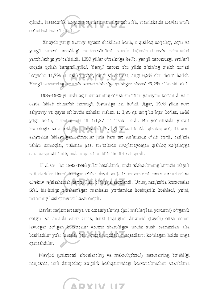 qilindi, hissadorlik bo‘yicha tajribalar amalga oshirilib, mamlakatda Davlat mulk qo‘mitasi tashkil etildi. Xitoyda yangi tizimiy siyosat shakllana borib, u qishloq xo‘jaligi, og‘ir va yengil sanoat orasidagi mutanosiblikni hamda infrastrukturaviy ta’minotni yaxshilashga yo‘naltirildi. 1980 yillar o‘rtalariga kelib, yengil sanoatdagi sezilarli orqada qolish bartaraf etildi. Yengil sanoat shu yilda o’zining o‘sish sur’ati bo‘yicha 11,7% ni tashkil yetdi, og‘ir sanoat esa, atigi 6,6% dan iborat bo‘ldi. Yengil sanoatning umumiy sanoat o‘sishiga qo‘shgan hissasi 59,2% ni tashkil etdi. 1985-1990 yillarda og‘ir sanoatning o‘sish sur’atlari yanayam ko‘tarildi va u qayta ishlab chiqarish tarmog‘i foydasiga hal bo‘ldi. Agar, 1978 yilda xom ashyoviy va qayta ishlovchi sohalar nisbati 1: 0,96 ga teng bo‘lgan bo‘lsa, 1988 yilga kelib, ularning nisbati 1:1,67 ni tashkil etdi. Bu yo‘nalishda yuqori texnologik soha ortda qola boshladi. Yengil sanoat ichida qishloq xo‘jalik xom ashyosida ishlaydigan tarmoqlar juda ham tez sur’atlarda o‘sib bordi, natijada ushbu tarmoqlar, nisbatan past sur’atlarda rivojlanayotgan qishloq xo‘jaligiga qarama-qarshi turib, unda raqobat muhitini keltirib chiqardi. II davr – bu 1992-1998 yillar hisoblanib, unda islohotlarning birinchi 10 yili natijalaridan iborat bo‘lgan o‘tish davri xo‘jalik mexanizmi bozor qonunlari va direktiv rejalashtirish tamoyillari birligiga asoslandi. Uning natijasida korxonalar ikki, bir-biriga o‘xshamagan manbalar yordamida boshqarila boshladi, ya’ni, ma’muriy boshqaruv va bozor orqali. Davlat reglamentatsiya va dotatsiyalariga (pul mablag‘lari yordami) o‘rganib qolgan va amalda zarar emas, balki faqatgina daromad (foyda) olish uchun javobgar bo‘lgan korxonalar «bozor sharoitiga» uncha xush bermasdan kira boshladilar yoki kirsalar ham, qisqa muddatli maqsadlarni ko‘zlagan holda unga qatnashdilar. Mavjud gorizontal aloqalarning va makroiqtisodiy nazoratning bo‘shligi natijasida, turli darajadagi xo‘jalik boshqaruvidagi korxonalaruchun vazifalarni 