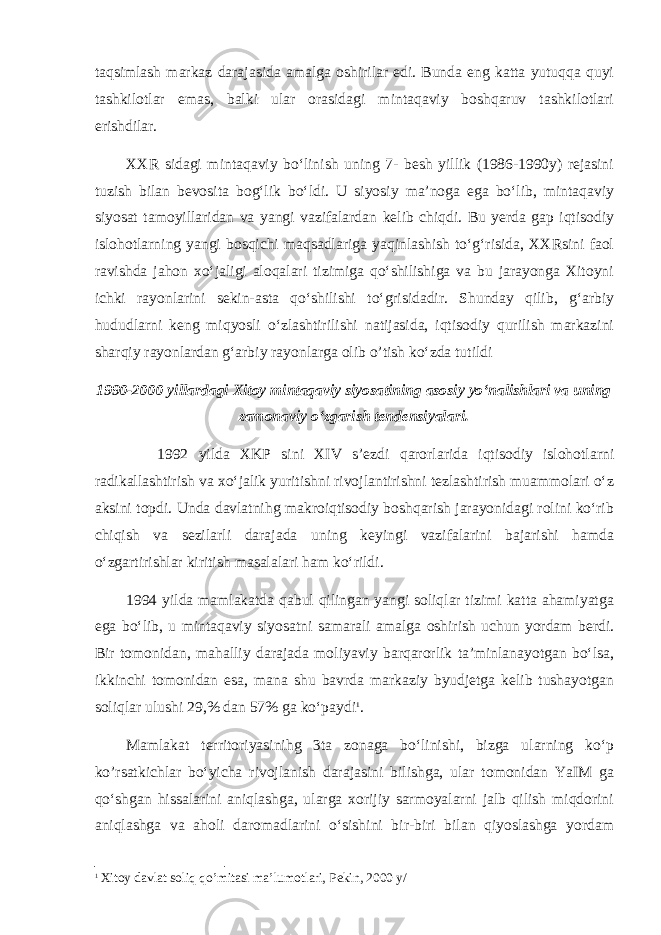 taqsimlash markaz darajasida amalga oshirilar edi. Bunda eng katta yutuqqa quyi tashkilotlar emas, balki ular orasidagi mintaqaviy boshqaruv tashkilotlari erishdilar. XXR sidagi mintaqaviy bo‘linish uning 7- besh yillik (1986-1990y) rejasini tuzish bilan bevosita bog‘lik bo‘ldi. U siyosiy ma’noga ega bo‘lib, mintaqaviy siyosat tamoyillaridan va yangi vazifalardan kelib chiqdi. Bu yerda gap iqtisodiy islohotlarning yangi bosqichi maqsadlariga yaqinlashish to‘g‘risida, XXRsini faol ravishda jahon xo‘jaligi aloqalari tizimiga qo‘shilishiga va bu jarayonga Xitoyni ichki rayonlarini sekin-asta qo‘shilishi to‘grisidadir. Shunday qilib, g‘arbiy hududlarni keng miqyosli o‘zlashtirilishi natijasida, iqtisodiy qurilish markazini sharqiy rayonlardan g‘arbiy rayonlarga olib o’tish ko‘zda tutildi 1990-2000 yillardagi Xitoy mintaqaviy siyosatining asosiy yo‘nalishlari va uning zamonaviy o‘zgarish tendensiyalari. 1992 yilda XKP sini XIV s’ezdi qarorlarida iqtisodiy islohotlarni radikallashtirish va xo‘jalik yuritishni rivojlantirishni tezlashtirish muammolari o‘z aksini topdi. Unda davlatnihg makroiqtisodiy boshqarish jarayonidagi rolini ko‘rib chiqish va sezilarli darajada uning keyingi vazifalarini bajarishi hamda o‘zgartirishlar kiritish masalalari ham ko‘rildi. 1994 yilda mamlakatda qabul qilingan yangi soliqlar tizimi katta ahamiyatga ega bo‘lib, u mintaqaviy siyosatni samarali amalga oshirish uchun yordam berdi. Bir tomonidan, mahalliy darajada moliyaviy barqarorlik ta’minlanayotgan bo‘lsa, ikkinchi tomonidan esa, mana shu bavrda markaziy byudjetga kelib tushayotgan soliqlar ulushi 29,% dan 57% ga ko‘paydi 1 . Mamlakat territoriyasinihg 3ta zonaga bo‘linishi, bizga ularning ko‘p ko’rsatkichlar bo‘yicha rivojlanish darajasini bilishga, ular tomonidan YaIM ga qo‘shgan hissalarini aniqlashga, ularga xorijiy sarmoyalarni jalb qilish miqdorini aniqlashga va aholi daromadlarini o‘sishini bir-biri bilan qiyoslashga yordam 1 Xitoy davlat soliq qo’mitasi ma’lumotlari, Pekin, 2000 y/ 