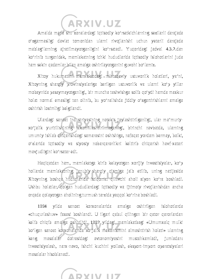 Amalda mana shu zonalardagi iqtisodiy ko‘rsatkichlarning sezilarli darajada o‘zgarmasligi davlat tomonidan ularni rivojlanishi uchun yetarli darajada mablag‘larning ajratilmayotganligini ko‘rsatadi . Yuqoridagi jadval 4.3.2.dan ko‘rinib turganidek, mamlakatning ichki hududlarida iqtisodiy islohotlarini juda ham sekin qadamlar bilan amalga oshirilayotganini guvohi bo‘lamiz. Xitoy hukumatini mamlakatdagi mintaqaviy ustuvorlik holatlari, ya’ni, Xitoyning sharqiy provinsiyalariga berilgan ustuvorlik va ularni ko‘p yillar mobaynida pasaymayotganligi, bir muncha tashvishga solib qo‘ydi hamda mazkur holat normal emasligi tan olinib, bu yo‘nalishda jiddiy o‘zgartirishlarni amalga oshirish lozimligi belgilandi. Ulardagi sanoat industriyasining notekis joylashtirilganligi, ular ma’muriy- xo‘jalik yuritilishining takomillashtirilmaganligi, birinchi navbatda, ularning umumiy ishlab chiqarishdagi samarasini oshishiga, nafaqat yordam bermay, balki, o‘zlarida iqtisodiy va siyosiy nobarqarorlikni keltirib chiqarish havf-xatari mavjudligini ko‘rsatar edi. Haqiqatdan ham, mamlakatga kirib kelayotgan xorijiy investisiyalar, ko‘p hollarda mamlakatning janubiy-sharqiy qismiga jalb etilib, uning natijasida Xitoyning boshqa hududlarida istiqomat qiluvchi aholi ziyon ko‘ra boshladi. Ushbu holatlar, qolgan hududlardagi iqtisodiy va ijtimoiy rivojlanishdan ancha orqada qolayotgan aholining turmush tarzida yaqqol ko‘rina boshladi. 1994 yilda sanoat korxonalarida amalga oshirilgan islohotlarda «chuqurlashuv» fazasi boshlandi. U ilgari qabul qilingan bir qator qarorlardan kelib chiqib amalga oshiriljdi. 1992 yildagi mamlakatbagi «Umumxalq mulki bo‘lgan sanoat korxonalarida xo‘jalik mexanizmini almashtirish holati» ularning keng masalalar doirasidagi avtonomiyasini mustahkamladi, jumladan: investisiyalash, narx-navo, ishchi kuchini yollash, eksport-import operatsiyalari masalalar hisoblanadi. 