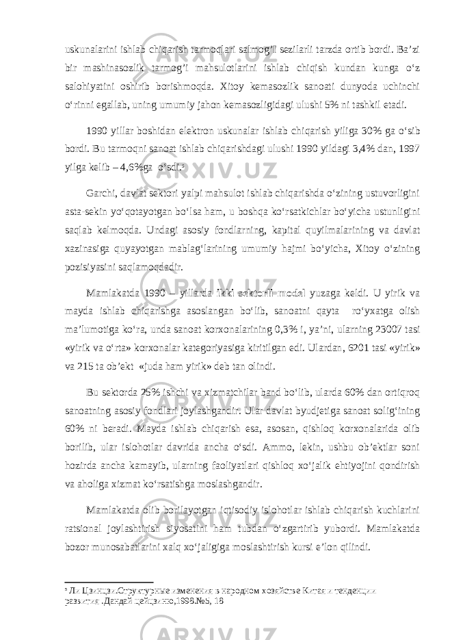 uskunalarini ishlab chiqarish tarmoqlari salmog’I sezilarli tarzda ortib bordi. Ba’zi bir mashinasozlik tarmog’i mahsulotlarini ishlab chiqish kundan kunga o‘z salohiyatini oshirib borishmoqda. Xitoy kemasozlik sanoati dunyoda uchinchi o‘rinni egallab, uning umumiy jahon kemasozligidagi ulushi 5% ni tashkil etadi. 1990 yillar boshidan elektron uskunalar ishlab chi q arish yiliga 30% ga o‘ sib bordi. Bu tarmo q ni sanoat ishlab chi q arishdagi ulushi 1990 yildagi 3,4% dan, 1997 yilga kelib – 4,6%ga o‘ sdi. 5 Garchi, davlat sektori yalpi mahsulot ishlab chiqarishda o‘zining ustuvorligini asta-sekin yo‘qotayotgan bo‘lsa ham, u boshqa ko‘rsatkichlar bo‘yicha ustunligini saqlab kelmoqda. Undagi asosiy fondlarning, kapital quyilmalarining va davlat xazinasiga quyayotgan mablag‘larining umumiy hajmi bo‘yicha, Xitoy o‘zining pozisiyasini saqlamoqdadir. Mamlakatda 1990 – yillarda ikki sektorli model yuzaga keldi. U yirik va mayda ishlab chi q arishga asoslangan b o‘ lib, sanoat ni q ayta r o‘ yxatga olish ma’lumotiga k o‘ ra, unda sanoat korxonalarining 0,3% i, ya’ni , ularning 23007 tasi «yirik va o‘ rta» korxonalar kategoriyasiga kiritilgan edi. Ulardan , 6201 tasi «yirik» va 215 ta ob’ekt «juda h am yirik» deb tan oli ndi. Bu sektorda 25% ishchi va xizmatchilar band bo‘lib, ularda 60% dan ortiqroq sanoatning asosiy fondlari joylashgandir. Ular davlat byudjetiga sanoat solig‘ining 60% ni beradi. Mayda ishlab chiqarish esa, asosan, qishloq korxonalarida olib borilib, ular islohotlar davrida ancha o‘sdi. Ammo, lekin, ushbu ob’ektlar soni hozirda ancha kamayib, ularning faoliyatlari qishloq xo‘jalik ehtiyojini qondirish va aholiga xizmat ko‘rsatishga moslashgandir. Mamlakatda olib borilayotgan iqtisodiy islohotlar ishlab chiqarish kuchlarini ratsional joylashtirish siyosatini ham tubdan o‘zgartirib yubordi. Mamlakatda bozor munosabatlarini xalq xo‘jaligiga moslashtirish kursi e’lon qilindi. 5 Ли Цзинцзи.Структурные изменения в народном хозяйстве Китая и тенденции развития .Дандай цeйцзиню,1998.№5, 18 