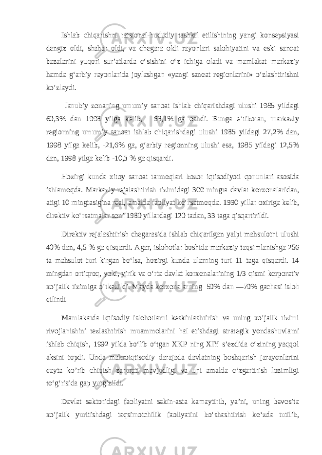 Ishlab chiqarishni ratsional-hududiy tashkil etilishining yangi konsepsiyasi dengiz oldi, shahar oldi, va chegara oldi rayonlari salohiyatini va eski sanoat bazalarini yuqori sur’atlarda o‘sishini o‘z ichiga oladi va mamlakat markaziy hamda g‘arbiy rayonlarida joylashgan «yangi sanoat regionlarini» o‘zlashtirishni ko‘zlaydi. Janubiy zonaning umumiy sanoat ishlab chiqarishdagi ulushi 1985 yildagi 60,3% dan 1998 yilga kelib, - 68,1% ga oshdi. Bunga e’tiboran, markaziy regionning umumiy sanoat ishlab chiqarishdagi ulushi 1985 yildagi 27,2% dan, 1998 yilga kelib, -21,6% ga, g‘arbiy regionning ulushi esa, 1985 yildagi 12,5% dan, 1998 yilga kelib -10,3 % ga qisqardi. Hozirgi kunda xitoy sanoat tarmoqlari bozor iqtisodiyoti qonunlari asosida ishlamoqda. M arkaziy rejalashtirish tizimidagi 300 mingta davlat korxonalaridan, atigi 10 mingtasigina real, amalda faoliyat ko‘rsatmo q da. 1990 yillar oxiriga kelib , direktiv k o‘ rsatmalar soni 1980 yillardagi 120 tadan , 33 taga q is q artirildi. Direktiv rejalashtirish chegarasida ishlab chiqarilgan yalpi mahsulotni ulushi 40% dan, 4,5 % ga qisqardi. Agar, islo h otlar boshida markaziy ta q s i mlanishga 256 ta ma h sulot turi kirgan b o‘ lsa, h ozirgi kunda ularning turi 11 taga q is q ardi. 14 mingdan orti q ro q , yo ki, yirik va o‘ rta davlat korxonalarining 1/3 q ismi korporativ x o‘ jalik tizimiga o‘ tkazildi. Mayda korxonalarning 50 % dan —70% gacha s i islo h qilindi . Mamlakatda iqtisodiy islohotlarni keskinlashtirish va uning xo‘jalik tizimi rivojlanishini tezlashtirish muammolarini hal etishdagi strategik yondashuvlarni ishlab chiqish, 1992 yilda bo‘lib o‘tgan XKP ning XIY s’ezdida o‘zining yaqqol aksini topdi. Unda makroiqtisodiy darajada davlatning boshqarish jarayonlarini qayta ko’rib chiqish zarurati mavjudligi va uni amalda o‘zgartirish lozimligi to‘g‘risida gap yurgizildi. Davlat sektoridagi faoliyatni sekin-asta kamaytirib, ya’ni, uning bevosita xo‘jalik yuritishdagi taqsimotchilik faoliyatini bo‘shashtirish ko‘zda tutilib, 