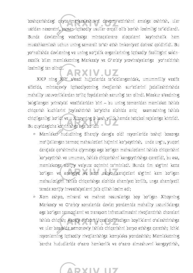 boshqarishdagi qayta markazlashuvni davom ettirishni amalga oshirish, ular ustidan nazoratni, asosan iqtisodiy usullar orqali olib borish lozimligi ta’kidlandi. Bunda davlatning vazifasiga mintaqalararo aloqalarni keyinchalik ham mustahkamlash uchun uning samarali ta’sir etish imkoniyati doirasi qoldirildi. Bu yo‘nalishda davlatning va uning xo‘jalik organlarining iqtisodiy faolliigini sekin- astalik bilan mamlakatning Markaziy va G‘arbiy provinsiyalariga yo‘naltirish lozimligi tan olindi. XKP ning XIY s’ezdi hujjatlarida ta’kidlanganidek, umummilliy vazifa sifatida, mintaqaviy iqtisodiyotning rivojlanish sur’atlarini jadallashtirishda mahalliy ustuvorliklardan to‘liq foydalanish zarurligi tan olindi. Mazkur s’ezdning belgilangan prinsipial vazifalaridan biri – bu uning tomonidan mamlakat ishlab chiqarish kuchlarini joylashtirish bo‘yicha alohida aniq sxemasining ishlab chiqilganligi bo‘ldi va u Xitoyning 9-besh yillik hamda istiqbol rejalariga kiritildi. Bu quyidagicha ko‘rinishga ega bo’l di:  Mamlakat hududining Sharqiy dengiz oldi rayonlarida tashqi bozorga mo‘ljallangan tarmoq mahsulotlari hajmini ko’paytirish, unda urg‘u, yuqori darajada qo‘shimcha qiymatga ega bo‘lgan mahsulotlarni ishlab chiqarishni ko‘paytirish va umuman, ishlab chiqarishni kengaytirishga qaratildi, bu esa, mamlakatga xorijiy valyuta oqimini ta’minladi. Bunda ilm sig‘imi katta bo‘lgan va energiya va xom ashyo xarajatlari sig‘imi kam bo‘lgan mahsulotlarni ishlab chiqarishga alohida ahamiyat btrilib, unga ahamiyatli tarzda xorijiy investisiyalarni jalb qilish lozim edi;  Xom ashyo, mineral va mehnat resurslariga boy bo‘lgan Xitoyning Markaziy va G‘arbiy zonalarida davlat yordamida mahalliy ustunliklarga ega bo‘lgan tarmoqlarni va transport infratuzilmasini rivojlantirish choralari ishlab chiqish; Asosiy e’tiborni, qazib olinadigan boyliklarni o‘zlashtirishga va ular bazasida zamonaviy ishlab chiqarishni barpo etishga qaratish; Ichki rayonlarning iqtisodiy rivojlanishiga kompleks yondashish; Mamlakatning barcha hududlarida o‘zaro hamkorlik va o‘zaro almashuvni kengaytirish, 