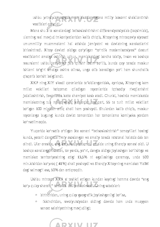 ushbu prinsiplar asosida mamlakatda yagona milliy bozorni shakllantirish vazifalari qo‘yildi. Mana shu 3 ta zonalardagi ixtisoslashtirishni differensiyatsiyalab (taqsimlab), ularning real mavjud imkoniyatlaridan kelib chiqib, Xitoyning mintaqaviy siyosati umummilliy muammolarni hal etishda jamiyatni va davlatning xarakatlarini birlashtiradi. Xitoy davlati oldiga qo‘yilgan “to‘rtlik modernizatsiyasi” dasturi vazifalarini amalga oshirish uchun, mamlakatdagi barcha tabiiy, inson va boshqa resurslarni ushbu jarayonga jalb qilishi lozim bo‘lib, bunda qay tarzda mazkur ishlarni to‘g‘ri amalga oshira olinsa, unga olib boradigan yo‘l ham shunchalik qisqarib borishi belgilandi. XKP ning XIY s’ezdi qarorlarida ta’kidlanganidek, ayniqsa, Xitoyning kam millat vakillari istiqomat qiladigan rayonlarida iqtisodiy rivojlanishni jadallashtirish, favqulotda katta ahamiyat kasb etadi. Chunki, hozirda mamlakatda mamlakatning tub millat vakili xanlardan tashqari, 55 ta turli millat vakillari bo‘lgan 100 mln.dan ortiq aholi ham yashaydi. Shulardan kelib chiqib, mazkur rayonlarga bugungi kunda davlat tomonidan har tomonlama komlpeks yordam ko‘rsatilmoqda. Yuqorida ko‘rsatib o‘tilgan 3ta zonani “ixtisoslashtirish” tamoyillari hozirgi kunda, yetarli darajada ilmiy asoslangan va amaliy tarzda ratsional holatda deb tan olindi. Ular orasida , eng ko‘p real yordamni , amalda u ning Sharqiy zonasi oldi. U boshqa zonalarga nisbatan, tor yerda, ya’ni, dengiz oldiga joylashgan bo‘lishiga va mamlakat territoriyasining atigi 13,5% ni egallashiga qaramay, unda 500 mln.kishidan ko‘proq ( 41%) aholi yashaydi va Sharqiy Xitoyning mamlakat YaIM dagi salmog‘i esa, 50% dan ortiqroqdir. Ushbu mintaqa XXR si tashkil etilgan kundan keyingi hamma davrda “eng ko‘p qulay sharoit ” tartibida failiyat ko’rsatdi. Uning sabablari:  birinchidan, uning qulay geografik joylashganligi bo‘lsa,  ikkinchidan, revolyu t siyadan oldingi davrda ham unda muayyan sanoat salohiyatining mavjudligi; 