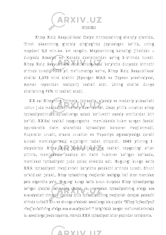 KIRISH X i t o y X a l q R e s p u b l i k a s i O s i y o m i n t a q a s i n i n g s h a r q i y q i s m i d a , T i n c h o k e a n i n i n g g ‘ a r b i y q i r g ‘ o g ‘ i d a j o y l a s h g a n b o ‘ l i b , u n i n g m a y d o n i 9 , 6 m l n . k v . k m t e n g d i r . M a y d o n i n i n g k a t t a l i g i j i h a t i d a n u d u n y o d a R o s s i y a v a K a n a d a d a v l a t l a r i d a n s o ‘ n g 3 - o ‘ r i n d a t u r a d i . X i t o y X a l q R e s p u b l i k a s i a h o l i s i n i n g s o n i b o ‘ y i c h a d u n y o d a b i r i n c h i o ‘ r i n d a t u r a d i . 2 0 0 9 y i l m a ’ l u m o t i g a k o ’ r a , X i t o y X a l q R e s p u b l i k a s i a h o l i s i 1 , 3 2 9 m l r d k i s h i n i ( S y a n g a n M A R v a T a y v a n p r o v i n s i y a s i , A o m e n r a y o n i d a n t a s h q a r i ) t a s h k i l e t d i . U n i n g a h o l i s i d u n y o a h o l i s i n i n g 2 1 % n i t a s h k i l e t a d i . X X a s r X i t o y n i n g i j t i m o i y , i q t i s o d i y , s i y o s i y v a m a d a n i y y u k s a l i s h i u c h u n j u d a m a s h a q q a t l i t a r i x i y d a v r b o ‘ l d i . U z o q y i l l i k u r u s h l a r x i t o y i q t i s o d i y o t i n i q a l o q l a s h u v i g a s a b a b b o ‘ l u v c h i a s o s i y o m i l l a r d a n b i r i b o ’ l d i . X X R s i t a s h k i l t o p g u n g a c h a m a m l a k a t d a h u k m s u r g a n f e o d a l b y u r o k r a t i k t i z i m s h a r o i t i d a i q t i s o d i y o t b a r q a r o r r i v o j l a n m a d i . F u q a r o l a r u r u s h i , o ‘ z a r o u r u s h l a r v a Y a p o n i y a a g r e s s i y a s i g a q a r s h i k u r a s h m a m l a k a t x a l q x u j a l i g i n i i z d a n c h i q a r d i . 1 9 4 9 y i l n i n g 1 - o k t y a b r i d a X i t o y X a l q R e s p u b l i k a s i n i n g t a s h k i l t o p g a n l i g i e ’ l o n q i l i n i b , m a m l a k a t d a b o s h q a b i r t i z i m h u k m r o n b o ‘ l g a n b o ‘ l s a d a , m a m l a k a t i q t i s o d i y o t i j u d a q a l o q a h v o l d a e d i . B u g u n g i k u n g a k e l i b X X R i q t i s o d i y o t i r i v o j l a n i s h i b o ’ y i c h a y e t a k c h i o ’ r i n d a t u r a d i . S h u n i t a ’ k i d l a s h j o i z k i , Xitoy iqtisodining rivojlanish tezligiga hali biror mamlakat yeta olganicha yo‘q. Bugungi kunga kelib butun dunyoda Xitoy iqtisodiyotiga bo’lgan qiziqish oshmoqda. Xo’sh, bu mamlakat iqtisodiyotining o’ziga xos xususiyatlari nimada? Qanday qilib iqtisodiyotining rivojlanish darajasi yetakchi o’rinda turibdi? Shu va shunga o’xshash savollarga biz quyida “Xitoy iqtisodiyoti rivojlanishining o’ziga xos xususiyatlari ” to’g’risida bergan ma’lumotlarimizda bu savollarga javob topamiz. Hamda XXR iqtisodiyoti bilan yaqindan tanishamiz. 
