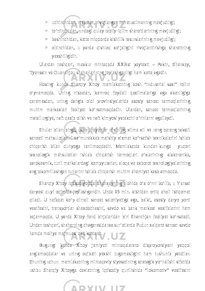  uchinchidan, nisbatan , rivojlangan infratuzilmaning mavjudligi;  to’rtinchidan, undagi qulay tabiiy-iqlim sharoitlarining mavjudligi;  beshinchidan, katta miqdorda kishilik resurslarining mavjudligi;  oltinchidan, u yerda qishloq xo‘jaligini rivojlantirishga sharoitning yaxshiligidir. Ulardan tashqari, mazkur mintaqada XXRsi poytaxti – Pekin, Shanxay, Tyanszin va Guanchjou shaharlarining joylashganligi ham katta egadir. Hozirgi kunda Sharqiy Xitoy mamlakatning bosh “industrial sexi” rolini o‘ynamoqda. Uning nisbatan, kamroq foydali qazilmalariga ega ekanligiga qaramasdan, uning dengiz oldi provinsiyalarida asosiy sanoat tarmoqlarining muhim markazlari faoliyat ko‘rsatmoqdadir. Ulardan, sanoat tarmoqlarining metallurgiya, neft qazib olish va neft kimyosi yetakchi o’rinlarni egallaydi. Shular bilan birga, ushbu rayonlar o‘zining xilma-xil va rang-barang tekstil sanoati mahsulotlarini va murakkab maishiy xizmat ko’rsatish texnikalarini ishlab chiqarish bilan dunyoga tanilmoqdadir. Mamlakatda kundan-kunga yuqori texnologik mahsulotlar ishlab chiqarish tarmoqlari o‘zlarining: elektronika, aerokosmik, turli markalardagi kompyuterlar, aloqa va axborot texnologiyalarining eng takomillashgan turlarini ishlab chiqarish muhim ahamiyat kasb etmoqda. Sharqiy Xitoy iqtisodiyotida Shanxayning alohida o‘z o‘rni bo‘lib, u Yanszi daryosi quyi oqimida joylashgandir. Unda 16 mln. kishidan ortiq aholi istiqomat qiladi. U nafaqat ko‘p qirrali sanoat salohiyatiga ega, balki, asosiy daryo porti vazifasini, transportlar shaxobchasini, savdo va bank markazi vazifalarini ham bajarmoqda. U yerda Xitoy fond birjalaridan biri Shenchjen faoliyat ko‘rsatadi. Undan tashqari, shaharning chegarasida tez sur’atlarda Pudun xalqaro sanoat-savdo hamda moliya majmuasi qad ko‘tardi. Bugungi kunda Xitoy jamiyati mintaqalararo disproporsiyani yaqqol anglamoqdalar va uning oqibati yaxshi tugamasligini ham tushunib yetdilar. Shuning uchun mamlakatning mintaqaviy siyosatining strategik yo‘nalishi sifatida ushbu Sharqiy Xitoyga davlatning iqtisodiy qurilishida “lokomotiv” vazifasini 