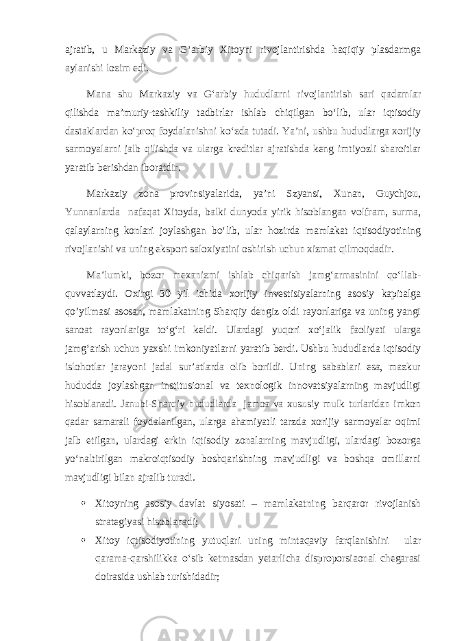 ajratib, u Markaziy va G‘arbiy Xitoyni rivojlantirishda haqiqiy plasdarmga aylanishi lozim edi. Mana shu Markaziy va G‘arbiy hududlarni rivojlantirish sari qadamlar qilishda ma’muriy-tashkiliy tadbirlar ishlab chiqilgan bo‘lib, ular iqtisodiy dastaklardan ko‘proq foydalanishni ko‘zda tutadi. Ya’ni, ushbu hududlarga xorijiy sarmoyalarni jalb qilishda va ularga kreditlar ajratishda keng imtiyozli sharoitlar yaratib berishdan iboratdir. Markaziy zona provinsiyalarida, ya’ni Szyansi, Xunan, Guychjou, Yunnanlarda nafaqat Xitoyda, balki dunyoda yirik hisoblangan volfram, surma, qalaylarning konlari joylashgan bo‘lib, ular hozirda mamlakat iqtisodiyotining rivojlanishi va uning eksport saloxiyatini oshirish uchun xizmat qilmoqdadir. Ma’lumki, bozor mexanizmi ishlab chiqarish jamg‘armasinini qo‘llab- quvvatlaydi. Oxirgi 30 yil ichida xorijiy investisiyalarning asosiy kapitalga qo’yilmasi asosan, mamlakatning Sharqiy dengiz oldi rayonlariga va uning yangi sanoat rayonlariga to‘g‘ri keldi. Ulardagi yuqori xo‘jalik faoliyati ularga jamg‘arish uchun yaxshi imkoniyatlarni yaratib berdi. Ushbu hududlarda iqtisodiy islohotlar jarayoni jadal sur’atlarda olib borildi. Uning sabablari esa, mazkur hududda joylashgan institusional va texnologik innovatsiyalarning mavjudligi hisoblanadi. Janubi-Sharqiy hududlarda jamoa va xususiy mulk turlaridan imkon qadar samarali foydalanilgan, ularga ahamiyatli tarzda xorijiy sarmoyalar oqimi jalb etilgan, ulardagi erkin iqtisodiy zonalarning mavjudligi, ulardagi bozorga yo‘naltirilgan makroiqtisodiy boshqarishning mavjudligi va boshqa omillarni mavjudligi bilan ajralib turadi.  Xitoyning asosiy davlat siyosati – mamlakatning barqaror rivojlanish strategiyasi hisoblanadi;  Xitoy iqtisodiyotining yutuqlari uning mintaqaviy farqlanishini ular qarama-qarshilikka o‘sib ketmasdan yetarlicha disproporsiaonal chegarasi doirasida ushlab turishidadir; 