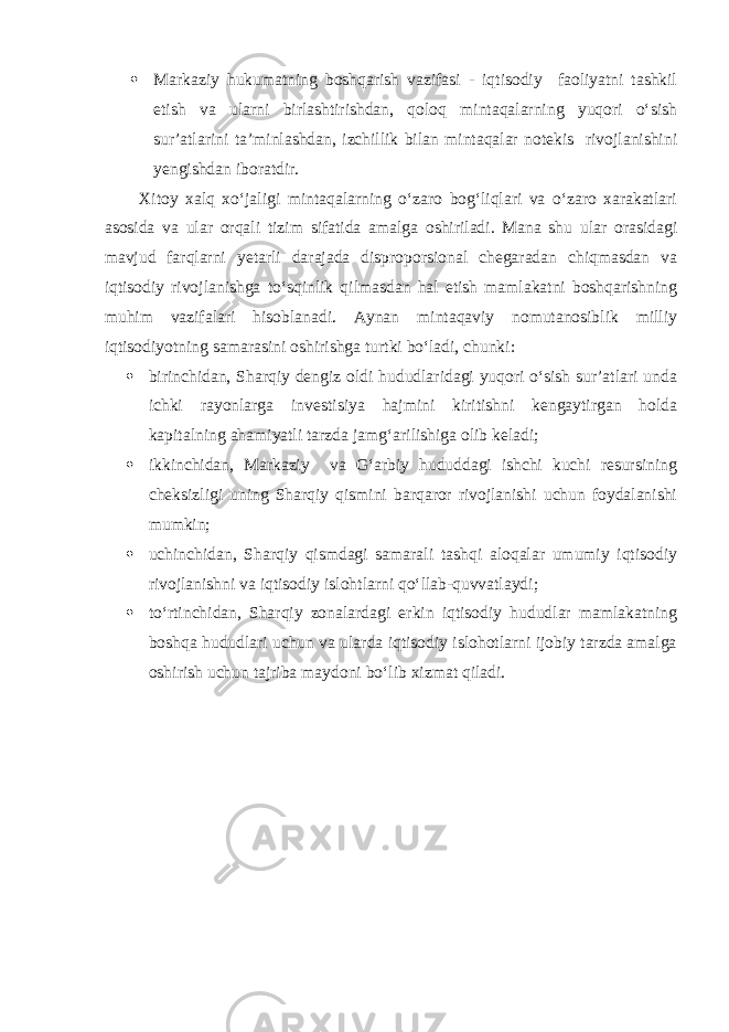  Markaziy hukumatning boshqarish vazifasi - iqtisodiy faoliyatni tashkil etish va ularni birlashtirishdan, qoloq mintaqalarning yuqori o‘sish sur’atlarini ta’minlashdan, izchillik bilan mintaqalar notekis rivojlanishini yengishdan iboratdir. Xitoy xalq xo‘jaligi mintaqalarning o‘zaro bog‘liqlari va o‘zaro xarakatlari asosida va ular orqali tizim sifatida amalga oshiriladi. Mana shu ular orasidagi mavjud farqlarni yetarli darajada disproporsional chegaradan chiqmasdan va iqtisodiy rivojlanishga to‘sqinlik qilmasdan hal etish mamlakatni boshqarishning muhim vazifalari hisoblanadi. Aynan mintaqaviy nomutanosiblik milliy iqtisodiyotning samarasini oshirishga turtki bo‘ladi, chunki:  birinchidan, Sharqiy dengiz oldi hududlaridagi yuqori o‘sish sur’atlari unda ichki rayonlarga investisiya hajmini kiritishni kengaytirgan holda kapitalning ahamiyatli tarzda jamg‘arilishiga olib keladi;  ikkinchidan, Markaziy va G‘arbiy hududdagi ishchi kuchi resursining cheksizligi uning Sharqiy qismini barqaror rivojlanishi uchun foydalanishi mumkin;  uchinchidan, Sharqiy qismdagi samarali tashqi aloqalar umumiy iqtisodiy rivojlanishni va iqtisodiy islohtlarni qo‘llab-quvvatlaydi;  to‘rtinchidan, Sharqiy zonalardagi erkin iqtisodiy hududlar mamlakatning boshqa hududlari uchun va ularda iqtisodiy islohotlarni ijobiy tarzda amalga oshirish uchun tajriba maydoni bo‘lib xizmat qiladi. 