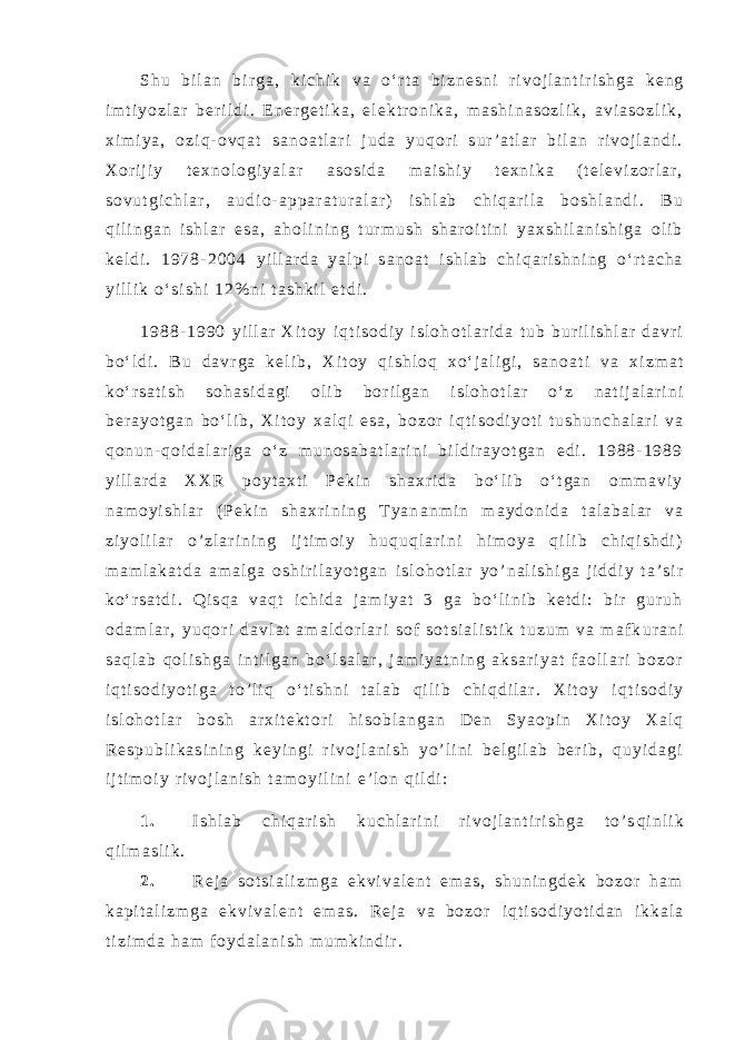 S h u b i l a n b i r g a , k i c h i k v a o ‘ r t a b i z n e s n i r i v o j l a n t i r i s h g a k e n g i m t i y o z l a r b e r i l d i . E n e r g e t i k a , e l e k t r o n i k a , m a s h i n a s o z l i k , a v i a s o z l i k , x i m i y a , o z i q - o v q a t s a n o a t l a r i j u d a y u q o r i s u r ’ a t l a r b i l a n r i v o j l a n d i . X o r i j i y t e x n o l o g i y a l a r a s o s i d a m a i s h i y t e x n i k a ( t e l e v i z o r l a r , s o v u t g i c h l a r , a u d i o - a p p a r a t u r a l a r ) i s h l a b c h i q a r i l a b o s h l a n d i . B u q i l i n g a n i s h l a r e s a , a h o l i n i n g t u r m u s h s h a r o i t i n i y a x s h i l a n i s h i g a o l i b k e l d i . 1 9 7 8 - 2 0 0 4 y i l l a r d a y a l p i s a n o a t i s h l a b c h i q a r i s h n i n g o ‘ r t a c h a y i l l i k o ‘ s i s h i 1 2 % n i t a s h k i l e t d i . 1 9 8 8 - 1 9 9 0 y i l l a r X i t o y i q t i s o d i y i s l o h o t l a r i d a t u b b u r i l i s h l a r d a v r i b o ‘ l d i . B u d a v r g a k e l i b , X i t o y q i s h l o q x o ‘ j a l i g i , s a n o a t i v a x i z m a t k o ‘ r s a t i s h s o h a s i d a g i o l i b b o r i l g a n i s l o h o t l a r o ‘ z n a t i j a l a r i n i b e r a y o t g a n b o ‘ l i b , X i t o y x a l q i e s a , b o z o r i q t i s o d i y o t i t u s h u n c h a l a r i v a q o n u n - q o i d a l a r i g a o ‘ z m u n o s a b a t l a r i n i b i l d i r a y o t g a n e d i . 1 9 8 8 - 1 9 8 9 y i l l a r d a X X R p o y t a x t i P e k i n s h a x r i d a b o ‘ l i b o ‘ t g a n o m m a v i y n a m o y i s h l a r ( P e k i n s h a x r i n i n g T y a n a n m i n m a y d o n i d a t a l a b a l a r v a z i y o l i l a r o ’ z l a r i n i n g i j t i m o i y h u q u q l a r i n i h i m o y a q i l i b c h i q i s h d i ) m a m l a k a t d a a m a l g a o s h i r i l a y o t g a n i s l o h o t l a r y o ’ n a l i s h i g a j i d d i y t a ’ s i r k o ‘ r s a t d i . Q i s q a v a q t i c h i d a j a m i y a t 3 g a b o ‘ l i n i b k e t d i : b i r g u r u h o d a m l a r , y u q o r i d a v l a t a m a l d o r l a r i s o f s o t s i a l i s t i k t u z u m v a m a f k u r a n i s a q l a b q o l i s h g a i n t i l g a n b o ‘ l s a l a r , j a m i y a t n i n g a k s a r i y a t f a o l l a r i b o z o r i q t i s o d i y o t i g a t o ’ l i q o ‘ t i s h n i t a l a b q i l i b c h i q d i l a r . X i t o y i q t i s o d i y i s l o h o t l a r b o s h a r x i t e k t o r i h i s o b l a n g a n D e n S y a o p i n X i t o y X a l q R e s p u b l i k a s i n i n g k e y i n g i r i v o j l a n i s h y o ’ l i n i b e l g i l a b b e r i b , q u y i d a g i i j t i m o i y r i v o j l a n i s h t a m o y i l i n i e ’ l o n q i l d i : 1 . I s h l a b c h i q a r i s h k u c h l a r i n i r i v o j l a n t i r i s h g a t o ’ s q i n l i k q i l m a s l i k . 2 . R e j a s o t s i a l i z m g a e k v i v a l e n t e m a s , s h u n i n g d e k b o z o r h a m k a p i t a l i z m g a e k v i v a l e n t e m a s . R e j a v a b o z o r i q t i s o d i y o t i d a n i k k a l a t i z i m d a h a m f o y d a l a n i s h m u m k i n d i r . 