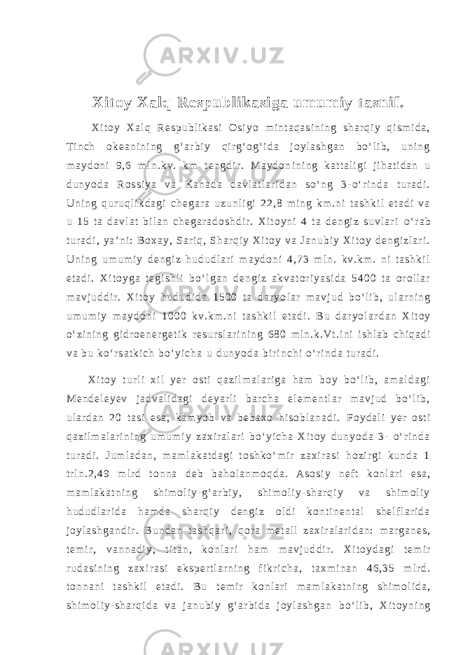 Xit oy Xal q Re spubl i kasi ga um umi y t asnif . X i t o y X a l q R e s p u b l i k a s i O s i y o m i n t a q a s i n i n g s h a r q i y q i s m i d a , T i n c h o k e a n i n i n g g ‘ a r b i y q i r g ‘ o g ‘ i d a j o y l a s h g a n b o ‘ l i b , u n i n g m a y d o n i 9 , 6 m l n . k v . k m t e n g d i r . M a y d o n i n i n g k a t t a l i g i j i h a t i d a n u d u n y o d a R o s s i y a v a K a n a d a d a v l a t l a r i d a n s o ‘ n g 3 - o ‘ r i n d a t u r a d i . U n i n g q u r u q l i k d a g i c h e g a r a u z u n l i g i 2 2 , 8 m i n g k m . n i t a s h k i l e t a d i v a u 1 5 t a d a v l a t b i l a n c h e g a r a d o s h d i r . X i t o y n i 4 t a d e n g i z s u v l a r i o ‘ r a b t u r a d i , y a ’ n i : B o x a y , S a r i q , S h a r q i y X i t o y v a J a n u b i y X i t o y d e n g i z l a r i . U n i n g u m u m i y d e n g i z h u d u d l a r i m a y d o n i 4 , 7 3 m l n . k v . k m . n i t a s h k i l e t a d i . X i t o y g a t e g i s h l i b o ‘ l g a n d e n g i z a k v a t o r i y a s i d a 5 4 0 0 t a o r o l l a r m a v j u d d i r . X i t o y h u d u d i d a 1 5 0 0 t a d a r y o l a r m a v j u d b o ‘ l i b , u l a r n i n g u m u m i y m a y d o n i 1 0 0 0 k v . k m . n i t a s h k i l e t a d i . B u d a r y o l a r d a n X i t o y o ‘ z i n i n g g i d r o e n e r g e t i k r e s u r s l a r i n i n g 6 8 0 m l n . k . V t . i n i i s h l a b c h i q a d i v a b u k o ‘ r s a t k i c h b o ‘ y i c h a u d u n y o d a b i r i n c h i o ‘ r i n d a t u r a d i . X i t o y t u r l i x i l y e r o s t i q a z i l m a l a r i g a h a m b o y b o ‘ l i b , a m a l d a g i M e n d e l e y e v j a d v a l i d a g i d e y a r l i b a r c h a e l e m e n t l a r m a v j u d b o ‘ l i b , u l a r d a n 2 0 t a s i e s a , k a m y o b v a b e b a x o h i s o b l a n a d i . F o y d a l i y e r o s t i q a z i l m a l a r i n i n g u m u m i y z a x i r a l a r i b o ‘ y i c h a X i t o y d u n y o d a 3 - o ‘ r i n d a t u r a d i . J u m l a d a n , m a m l a k a t d a g i t o s h k o ‘ m i r z a x i r a s i h o z i r g i k u n d a 1 t r l n . 2 , 4 9 m l r d t o n n a d e b b a h o l a n m o q d a . A s o s i y n e f t k o n l a r i e s a , m a m l a k a t n i n g s h i m o l i y - g ‘ a r b i y , s h i m o l i y - s h a r q i y v a s h i m o l i y h u d u d l a r i d a h a m d a s h a r q i y d e n g i z o l d i k o n t i n e n t a l s h e l f l a r i d a j o y l a s h g a n d i r . B u n d a n t a s h q a r i , q o r a m e t a l l z a x i r a l a r i d a n : m a r g a n e s , t e m i r , v a n n a d i y , t i t a n , k o n l a r i h a m m a v j u d d i r . X i t o y d a g i t e m i r r u d a s i n i n g z a x i r a s i e k s p e r t l a r n i n g f i k r i c h a , t a x m i n a n 4 6 , 3 5 m l r d . t o n n a n i t a s h k i l e t a d i . B u t e m i r k o n l a r i m a m l a k a t n i n g s h i m o l i d a , s h i m o l i y - s h a r q i d a v a j a n u b i y g ‘ a r b i d a j o y l a s h g a n b o ‘ l i b , X i t o y n i n g 
