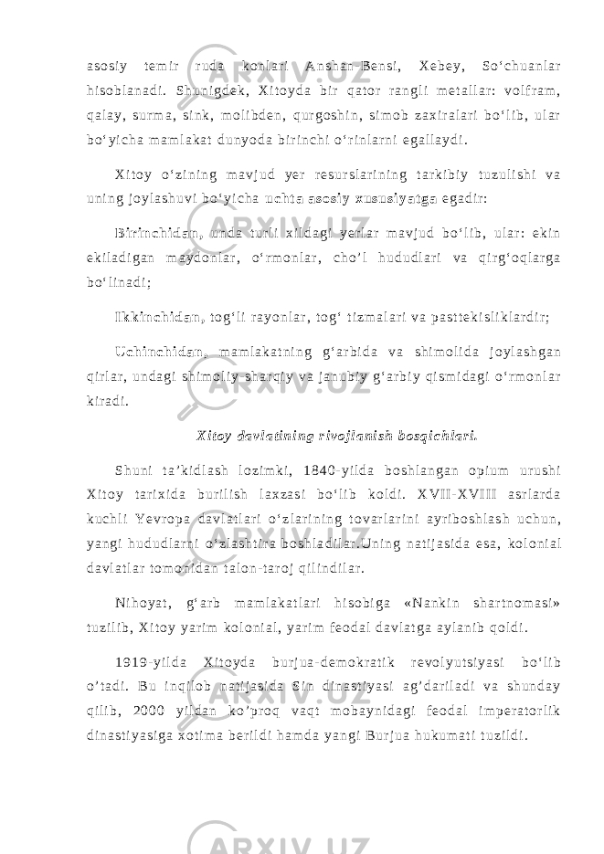a s o s i y t e m i r r u d a k o n l a r i A n s h a n - B e n s i , X e b e y , S o ‘ c h u a n l a r h i s o b l a n a d i . S h u n i g d e k , X i t o y d a b i r q a t o r r a n g l i m e t a l l a r : v o l f r a m , q a l a y , s u r m a , s i n k , m o l i b d e n , q u r g o s h i n , s i m o b z a x i r a l a r i b o ‘ l i b , u l a r b o ‘ y i c h a m a m l a k a t d u n y o d a b i r i n c h i o ‘ r i n l a r n i e g a l l a y d i . X i t o y o ‘ z i n i n g m a v j u d y e r r e s u r s l a r i n i n g t a r k i b i y t u z u l i s h i v a u n i n g j o y l a s h u v i b o ‘ y i c h a u c h t a a s o s i y x u s u s i y a t g a e g a d i r : B i r i n c h i d a n , u n d a t u r l i x i l d a g i y e r l a r m a v j u d b o ‘ l i b , u l a r : e k i n e k i l a d i g a n m a y d o n l a r , o ‘ r m o n l a r , c h o ’ l h u d u d l a r i v a q i r g ‘ o q l a r g a b o ‘ l i n a d i ; I k k i n c h i d a n , t o g ‘ l i r a y o n l a r , t o g ‘ t i z m a l a r i v a p a s t t e k i s l i k l a r d i r ; U c h i n c h i d a n , m a m l a k a t n i n g g ‘ a r b i d a v a s h i m o l i d a j o y l a s h g a n q i r l a r , u n d a g i s h i m o l i y - s h a r q i y v a j a n u b i y g ‘ a r b i y q i s m i d a g i o ‘ r m o n l a r k i r a d i . X i t o y d a v l a t i n i n g r i v o j l a n i s h b o s q i c h l a r i . S h u n i t a ’ k i d l a s h l o z i m k i , 1 8 4 0 - y i l d a b o s h l a n g a n o p i u m u r u s h i X i t o y t a r i x i d a b u r i l i s h l a x z a s i b o ‘ l i b k o l d i . X V I I - X V I I I a s r l a r d a k u c h l i Y e v r o p a d a v l a t l a r i o ‘ z l a r i n i n g t o v a r l a r i n i a y r i b o s h l a s h u c h u n , y a n g i h u d u d l a r n i o ‘ z l a s h t i r a b o s h l a d i l a r . U n i n g n a t i j a s i d a e s a , k o l o n i a l d a v l a t l a r t o m o n i d a n t a l o n - t a r o j q i l i n d i l a r . N i h o y a t , g ‘ a r b m a m l a k a t l a r i h i s o b i g a « N a n k i n s h a r t n o m a s i » t u z i l i b , X i t o y y a r i m k o l o n i a l , y a r i m f e o d a l d a v l a t g a a y l a n i b q o l d i . 1 9 1 9 - y i l d a X i t o y d a b u r j u a - d e m o k r a t i k r e v o l y u t s i y a s i b o ‘ l i b o ’ t a d i . B u i n q i l o b n a t i j a s i d a S i n d i n a s t i y a s i a g ’ d a r i l a d i v a s h u n d a y q i l i b , 2 0 0 0 y i l d a n k o ’ p r o q v a q t m o b a y n i d a g i f e o d a l i m p e r a t o r l i k d i n a s t i y a s i g a x o t i m a b e r i l d i h a m d a y a n g i B u r j u a h u k u m a t i t u z i l d i . 