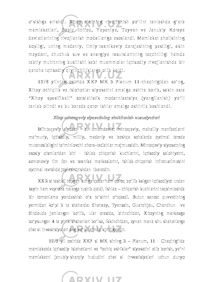 o ‘ s i s h g a e r i s h d i . X i t o y o ‘ z i n i n g r i v o j l a n i s h y o ‘ l i n i t a n l a s h d a g ‘ a r b m a m l a k a t l a r i , S o b i q I t t i f o q , Y a p o n i y a , T a y v a n v a J a n u b i y K o r e y a d a v l a t l a r i n i n g r i v o j l a n i s h m o d e l l a r i g a a s o s l a n d i . M a m l a k a t a h o l i s i n i n g k o p l i g i , u n i n g m a d a n i y , i l m i y - t e x n i k a v i y d a r a j a s i n i n g p a s t l i g i , e k i n m a y d o n i , c h u c h u k s u v v a e n e r g i y a r e s u r s l a r i n i n g t a q c h i l l i g i h a m d a t a b i i y m u h i t n i n g b u z i l i s h i k a b i m u a m m o l a r i q t i s o d i y r i v o j l a n i s h d a b i r q a n c h a i q t i s o d i y q i y i n c h i l i k l a r g a o l i b k e l d i . 1 9 7 8 y i l n i n g o x i r i d a X K P M K 3 P l e n u m 1 1 - c h a q i r i g i d a n s o ‘ n g , X i t o y o c h i q l i k v a i s l o h o t l a r s i y o s a t i n i a m a l g a o s h i r a b o r i b , s e k i n - a s t a “ X i t o y s p e s i f i k a l i ” s o t s i a l i s t i k m o d e r n i z a t s i y a ( y a n g i l a n i s h ) y o ’ l i t a n l a b o l i n d i v a b u b o r a d a q a t o r i s h l a r a m a l g a o s h i r i l a b o s h l a n d i . Xitoy mintaqaviy siyosatining shakllanish xususiyatlari Mintaqaviy siyosat - bu umumdavlat mintaqaviy, mahalliy manfaatlarni ma’muriy, iqtisodiy, milliy, madaniy va boshqa sohalarda optimal tarzda mutanosibligini ta’minlovchi chora–tadbirlar majmuasidir. Mintaqaviy siyosatning asosiy qismlaridan biri - ishlab chiqarish kuchlarini, iqtisodiy salohiyatni, zamonaviy ilm fan va texnika markazlarini, ishlab-chiqarish infratuzilmasini optimal ravishda joylashtirishdan iboratdir. XXR si tashkil topgan kunga qadar ham qoloq bo‘lib kelgan iqtisodiyot undan keyin ham vayrona holatga tushib qoldi. Ishlab – chiqarish kuchlarini taqsimlashda bir tomonlama yondashish o‘z ta’sirini o‘tqazdi. Butun sanoat quvvatining yarmidan ko‘pi 5 ta shaharda: Shanxay, Tyanszin, Guanchjou, Chanchun va Sindouda jamlangan bo‘lib, ular orasida, birinchidan, Xitoyning markazga bo‘ysungan 4 ta yirik shaharlari bo‘lsa, ikkinchidan, aynan mana shu shaharlarga chet el investisiyalari eng ko‘p hajmda kiritilgandir. 1978 yil oxirida XKP si MK sining 3 – Plenum, 11 - Chaqirig‘ida mamlakatda iqtisodiy islohotlarni va “ochiq eshiklar” siyosatini olib borish, ya’ni mamlakatni janubiy-sharqiy hududini chet el investisiyalari uchun dunyo 