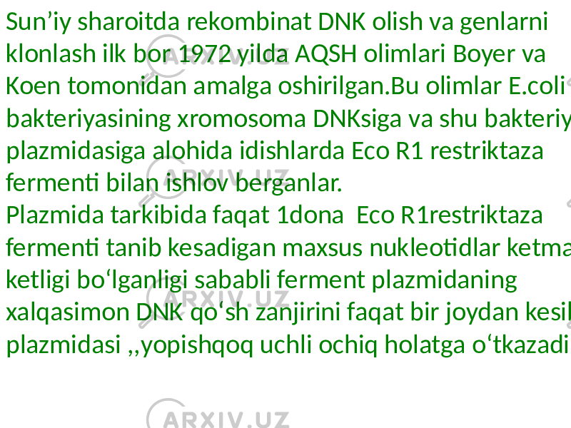 Sunʼiy sharoitda rekombinat DNK olish va genlarni klonlash ilk bor 1972 yilda AQSH olimlari Boyer va Koen tomonidan amalga oshirilgan.Bu olimlar E.coli bakteriyasining xromosoma DNKsiga va shu bakteriya plazmidasiga alohida idishlarda Eco R1 restriktaza fermenti bilan ishlov berganlar. Plazmida tarkibida faqat 1dona Eco R1restriktaza fermenti tanib kesadigan maxsus nukleotidlar ketma ketligi boʻlganligi sababli ferment plazmidaning xalqasimon DNK qoʻsh zanjirini faqat bir joydan kesib plazmidasi ,,yopishqoq uchli ochiq holatga oʻtkazadi. 