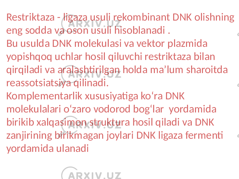 Restriktaza - ligaza usuli rekombinant DNK olishning eng sodda va oson usuli hisoblanadi . Bu usulda DNK molekulasi va vektor plazmida yopishqoq uchlar hosil qiluvchi restriktaza bilan qirqiladi va aralashtirilgan holda maʼlum sharoitda reassotsiatsiya qilinadi. Komplementarlik xususiyatiga koʻra DNK molekulalari oʻzaro vodorod bogʻlar yordamida birikib xalqasimon struktura hosil qiladi va DNK zanjirining birikmagan joylari DNK ligaza fermenti yordamida ulanadi 