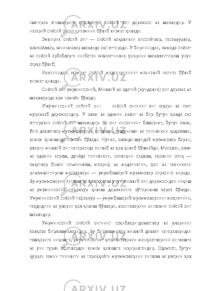 иштирок этишларига асосланган сиёсий онг даражаси ва шаклидир. У назарий сиёсий онгнинг замини бўлиб хизмат қилади. Эмпирик сиёсий онг — сиёсий воқеликни хиссиётлар, тасаввурлар, ҳомхаёллар, кечинмалар шаклида акс эттиради. У биринчидан, оммада сиёсат ва сиёсий арбобларга нисбатан жамоатчилик фикрини шакллантириш учун озуқа бўлиб; Иккинчидан, жамият сиёсий маданиятининг маънавий негизи бўлиб хизмат қилади. Сиёсий онг умуминсоний, Миллий ва одатий (кундалик) онг даража ва шаклларида ҳам намоён бўлади. Умуминсоний сиёсий онг — сиёсий онгнинг энг юқори ва ғоят мураккаб даражасидир. У олам ва одамни яхлит ва бир бутун ҳолда акс эттирувчи сиёсий онг шаклидир. Бу онг инсоннинг башарият, бутун олам, ўзга давлатлар муаммоларини англаши, тушуниши ва тинчликни қадрлаши, ҳимоя қилишида намоён бўлади. Чунки, оламда шундай муаммолар борки, уларни миллий онг чегарасида англаб ва ҳал қилиб бўлмайди. Масалан, олам ва одамни асраш, дунёда тинчликни, соғлиқни сақлаш, аҳолини озиқ — овқатлар билан таъминлаш, маориф ва маданиятни, фан ва техникани ривожлантириш масалалари — умумбашарий муаммолар сирасига киради. Бу муаммоларни англаш ва ҳал қилиш учун миллий онг даражасидан чиқиш ва умуминсоний тафаккур қилиш даражасига кўтарилиш керак бўлади. Умуминсоний сиёсий тафаккур — умумбашарий муаммоларнинг моҳиятини, таҳдидини ва уларни ҳал қилиш йўллари, воситаларини англовчи сиёсий онг шаклидир. Умуминсоний сиёсий онгнинг соҳиблари-давлатлар ва уларнинг халқаро бирлашмаларидир. Бу бирлашмалар миллий давлат чегараларидан ташқарига чиқишга, умуминсоният цивилизацияси манфаатларини англашга ва уни турли офатлардан ҳимоя қилишга чақирилгандир. Одамзот, бутун қурраи замин тинчлиги ва тараққиёти муаммоларини англаш ва уларни ҳал 