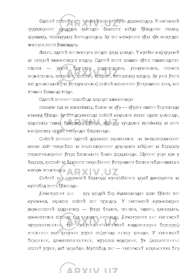 Одатий сиёсий онг — сиёсий онгнинг бўйи даражасидир. У ижтимоий гуруҳларнинг кундалик ҳаётидан бевосита пайдо бўладиган ғоялар, қарашлар, тасаввурлар йиғиндисидир. Бу онг мазмунига кўра кўп жиҳатдан эмпирик онгга ўхшашдир. Лекин, одатий онг эмпирик онгдан фарқ қилади. У муайян мафкуравий ва назарий элементларга эгадир. Одатий онгга равшан кўзга ташланадиган социал — руҳий белгилар: зиддиятлилик, узилувчанлик, тизимга кирмаганлик, юзакилик, ҳиссиёт, кайфият, эътирослар ҳосдир. Бу унга ўзига хос динамиклик (тез ўзгарувчанлик) сиёсий вазиятнинг ўзгаришини аниқ, хис этишни бахшида этади. Одатий онгнинг таркибида ҳақиқат элементлари соколом ақл ва хомхаёллар, билим ва кўр — кўрона ишонч биргаликда мавжуд бўлади. Бу онг даражасида сиёсий воқеълик юзаки идрок қилинади, ҳодисалар ташқи белгилари бўйича, кўпинча кундалик эҳтиёжлар ва янги манфаатлар нуқтаи назаридан баҳоланади. Сиёсий онгнинг одатий даражаси оқилоналик ва эмоционалликниг жонли ҳаёт тажрибаси ва анъаналарининг дақиқалик кайфият ва барқарор стереотипларнинг ўзаро боғликлиги билан фарқланади. Шунинг учун ҳам у беқарор, ҳиссиёт ва бевосита тажрибанинг ўзгаришига боғлик тебранишларга махкум этилгандир. Сиёсий онг ижтимоий борлиққа муносабатига қараб демократик ва мустабид онгга бўлинади. Демократик онг — ҳар қандай бир ёқламаликдан ҳоли бўлган энг мукаммал, оқилона сиёсий онг туридир. У ижтимоий муаммоларни умуминсоний қадриятлар — ўзаро бирлик, тенглик, ишонч, ҳамкорлик, ҳамжихатлик асосида хал килишга интилади. Демократик онг ижтимоий муросасизликни, куч ишлатишни-ижтимоий зиддиятларни бартараф этишнинг хал қилувчи усули сифатида инкор қилади. У ижтимоий бирликни, ҳамжихатлиликни, муросаю-мадорани, ўз фаоляитининг асосий усули, деб қарайди. Мустабид онг — ижтимоий воқеъликка бир 