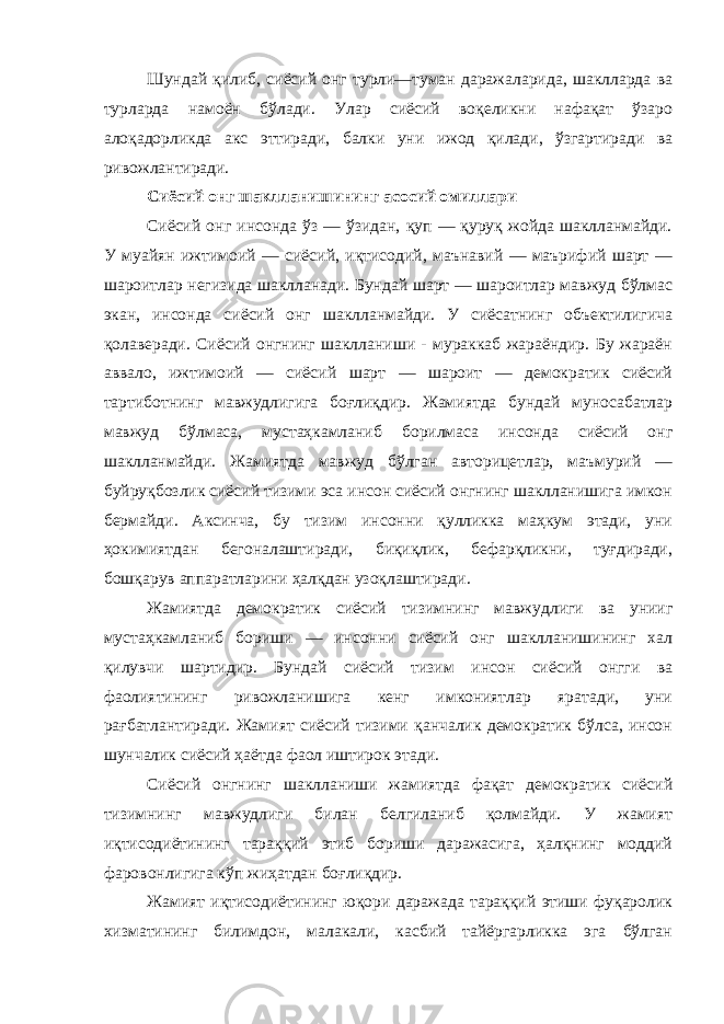 Шундай қилиб, сиёсий онг турли—туман даражаларида, шаклларда ва турларда намоён бўлади. Улар сиёсий воқеликни нафақат ўзаро алоқадорликда акс эттиради, балки уни ижод қилади, ўзгартиради ва ривожлантиради. Сиёсий онг шаклланишининг асосий омиллари Сиёсий онг инсонда ўз — ўзидан, қуп — қуруқ жойда шаклланмайди. У муайян ижтимоий — сиёсий, иқтисодий, маънавий — маърифий шарт — шароитлар негизида шаклланади. Бундай шарт — шароитлар мавжуд бўлмас экан, инсонда сиёсий онг шаклланмайди. У сиёсатнинг объектилигича қолаверади. Сиёсий онгнинг шаклланиши - мураккаб жараёндир. Бу жараён аввало, ижтимоий — сиёсий шарт — шароит — демократик сиёсий тартиботнинг мавжудлигига боғлиқдир. Жамиятда бундай муносабатлар мавжуд бўлмаса, мустаҳкамланиб борилмаса инсонда сиёсий онг шаклланмайди. Жамиятда мавжуд бўлган авторицетлар, маъмурий — буйруқбозлик сиёсий тизими эса инсон сиёсий онгнинг шаклланишига имкон бермайди. Аксинча, бу тизим инсонни қулликка маҳкум этади, уни ҳокимиятдан бегоналаштиради, биқиқлик, бефарқликни, туғдиради, бошқарув аппаратларини ҳалқдан узоқлаштиради. Жамиятда демократик сиёсий тизимнинг мавжудлиги ва унииг мустаҳкамланиб бориши — инсонни сиёсий онг шаклланишининг хал қилувчи шартидир. Бундай сиёсий тизим инсон сиёсий онгги ва фаолиятининг ривожланишига кенг имкониятлар яратади, уни рағбатлантиради. Жамият сиёсий тизими қанчалик демократик бўлса, инсон шунчалик сиёсий ҳаётда фаол иштирок этади. Сиёсий онгнинг шаклланиши жамиятда фақат демократик сиёсий тизимнинг мавжудлиги билан белгиланиб қолмайди. У жамият иқтисодиётининг тараққий этиб бориши даражасига, ҳалқнинг моддий фаровонлигига кўп жиҳатдан боғлиқдир. Жамият иқтисодиётининг юқори даражада тараққий этиши фуқаролик хизматининг билимдон, малакали, касбий тайёргарликка эга бўлган 