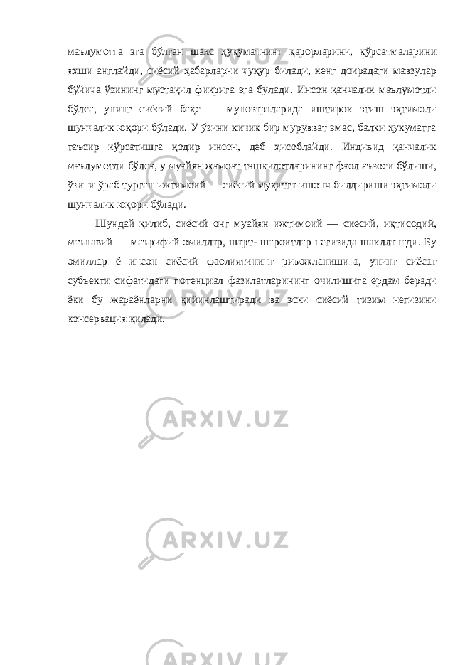 маълумотга эга бўлган шахс ҳукуматнинг қарорларини, кўрсатмаларини яхши англайди, сиёсий ҳабарларни чуқур билади, кенг доирадаги мавзулар бўйича ўзининг мустақил фикрига эга булади. Инсон қанчалик маълумотли бўлса, унинг сиёсий баҳс — мунозараларида иштирок этиш эҳтимоли шунчалик юқори бўлади. У ўзини кичик бир мурувват эмас, балки ҳукуматга таъсир кўрсатишга қодир инсон, деб ҳисоблайди. Индивид қанчалик маълумотли бўлса, у муайян жамоат ташкилотларининг фаол аъзоси бўлиши, ўзини ўраб турган ижтимоий — сиёсий муҳитга ишонч билдириши эҳтимоли шунчалик юқори бўлади. Шундай қилиб, сиёсий онг муайян ижтимоий — сиёсий, иқтисодий, маънавий — маърифий омиллар, шарт- шароитлар негизида шаклланади. Бу омиллар ё инсон сиёсий фаолиятининг ривожланишига, унинг сиёсат субъекти сифатидаги потенциал фазилатларининг очилишига ёрдам беради ёки бу жараёнларни қийинлаштиради ва эски сиёсий тизим негизини консервация қилади. 